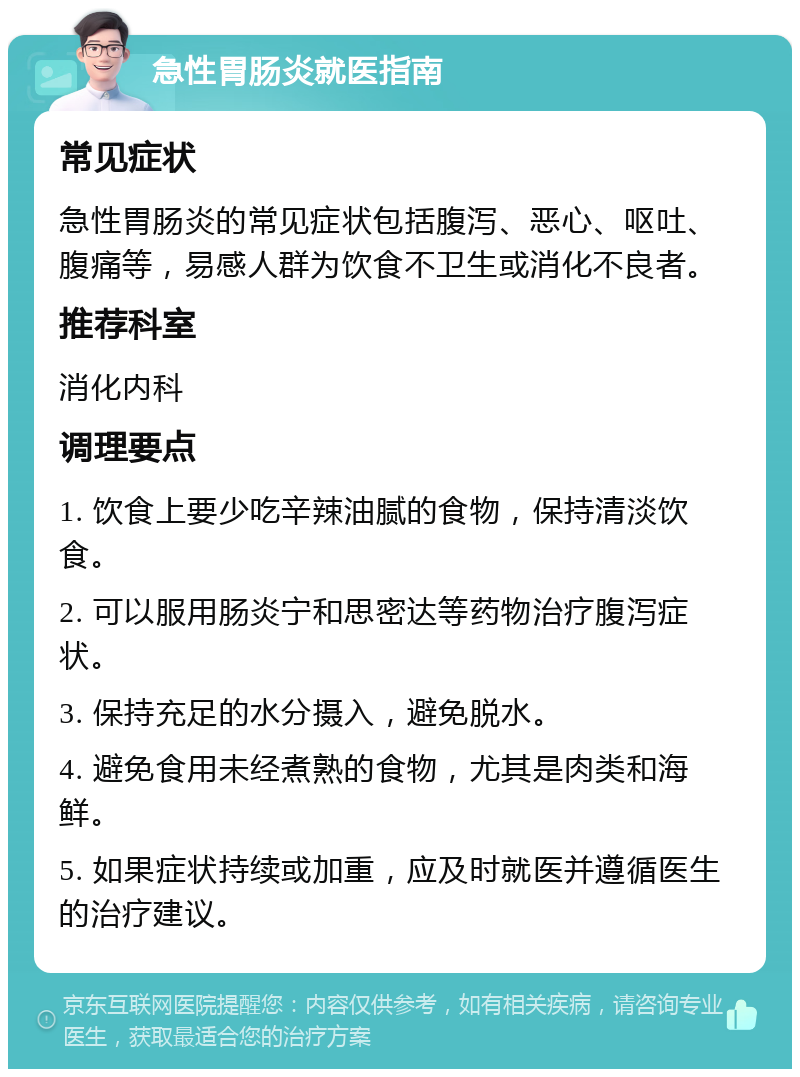 急性胃肠炎就医指南 常见症状 急性胃肠炎的常见症状包括腹泻、恶心、呕吐、腹痛等，易感人群为饮食不卫生或消化不良者。 推荐科室 消化内科 调理要点 1. 饮食上要少吃辛辣油腻的食物，保持清淡饮食。 2. 可以服用肠炎宁和思密达等药物治疗腹泻症状。 3. 保持充足的水分摄入，避免脱水。 4. 避免食用未经煮熟的食物，尤其是肉类和海鲜。 5. 如果症状持续或加重，应及时就医并遵循医生的治疗建议。