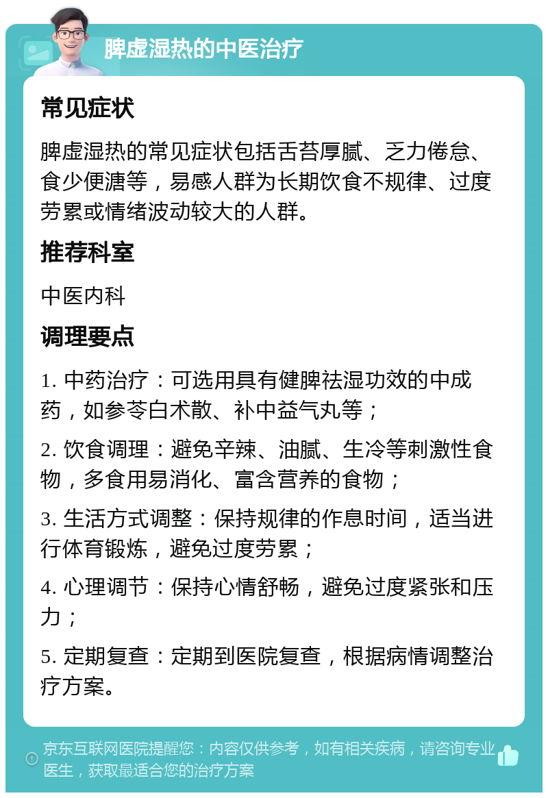 脾虚湿热的中医治疗 常见症状 脾虚湿热的常见症状包括舌苔厚腻、乏力倦怠、食少便溏等，易感人群为长期饮食不规律、过度劳累或情绪波动较大的人群。 推荐科室 中医内科 调理要点 1. 中药治疗：可选用具有健脾祛湿功效的中成药，如参苓白术散、补中益气丸等； 2. 饮食调理：避免辛辣、油腻、生冷等刺激性食物，多食用易消化、富含营养的食物； 3. 生活方式调整：保持规律的作息时间，适当进行体育锻炼，避免过度劳累； 4. 心理调节：保持心情舒畅，避免过度紧张和压力； 5. 定期复查：定期到医院复查，根据病情调整治疗方案。