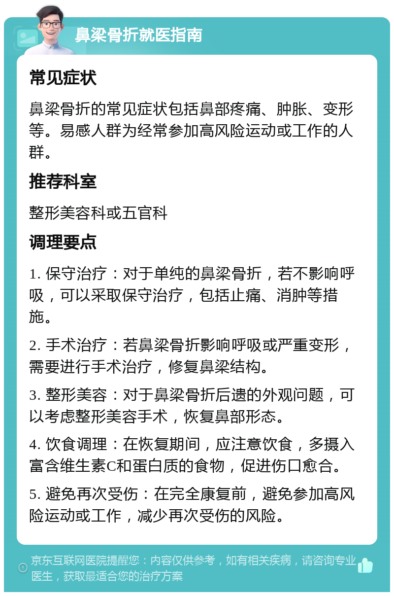 鼻梁骨折就医指南 常见症状 鼻梁骨折的常见症状包括鼻部疼痛、肿胀、变形等。易感人群为经常参加高风险运动或工作的人群。 推荐科室 整形美容科或五官科 调理要点 1. 保守治疗：对于单纯的鼻梁骨折，若不影响呼吸，可以采取保守治疗，包括止痛、消肿等措施。 2. 手术治疗：若鼻梁骨折影响呼吸或严重变形，需要进行手术治疗，修复鼻梁结构。 3. 整形美容：对于鼻梁骨折后遗的外观问题，可以考虑整形美容手术，恢复鼻部形态。 4. 饮食调理：在恢复期间，应注意饮食，多摄入富含维生素C和蛋白质的食物，促进伤口愈合。 5. 避免再次受伤：在完全康复前，避免参加高风险运动或工作，减少再次受伤的风险。