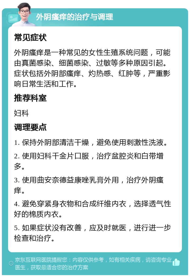 外阴瘙痒的治疗与调理 常见症状 外阴瘙痒是一种常见的女性生殖系统问题，可能由真菌感染、细菌感染、过敏等多种原因引起。症状包括外阴部瘙痒、灼热感、红肿等，严重影响日常生活和工作。 推荐科室 妇科 调理要点 1. 保持外阴部清洁干燥，避免使用刺激性洗液。 2. 使用妇科千金片口服，治疗盆腔炎和白带增多。 3. 使用曲安奈德益康唑乳膏外用，治疗外阴瘙痒。 4. 避免穿紧身衣物和合成纤维内衣，选择透气性好的棉质内衣。 5. 如果症状没有改善，应及时就医，进行进一步检查和治疗。