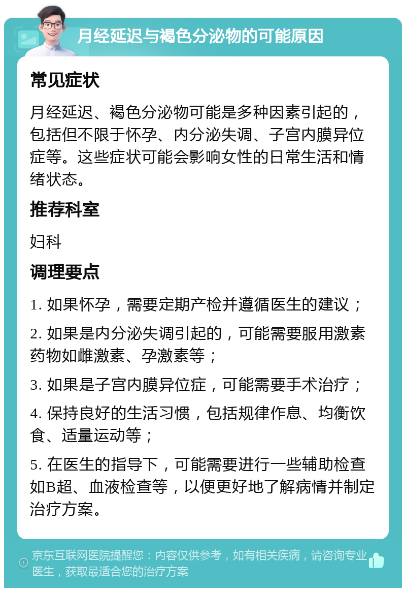 月经延迟与褐色分泌物的可能原因 常见症状 月经延迟、褐色分泌物可能是多种因素引起的，包括但不限于怀孕、内分泌失调、子宫内膜异位症等。这些症状可能会影响女性的日常生活和情绪状态。 推荐科室 妇科 调理要点 1. 如果怀孕，需要定期产检并遵循医生的建议； 2. 如果是内分泌失调引起的，可能需要服用激素药物如雌激素、孕激素等； 3. 如果是子宫内膜异位症，可能需要手术治疗； 4. 保持良好的生活习惯，包括规律作息、均衡饮食、适量运动等； 5. 在医生的指导下，可能需要进行一些辅助检查如B超、血液检查等，以便更好地了解病情并制定治疗方案。