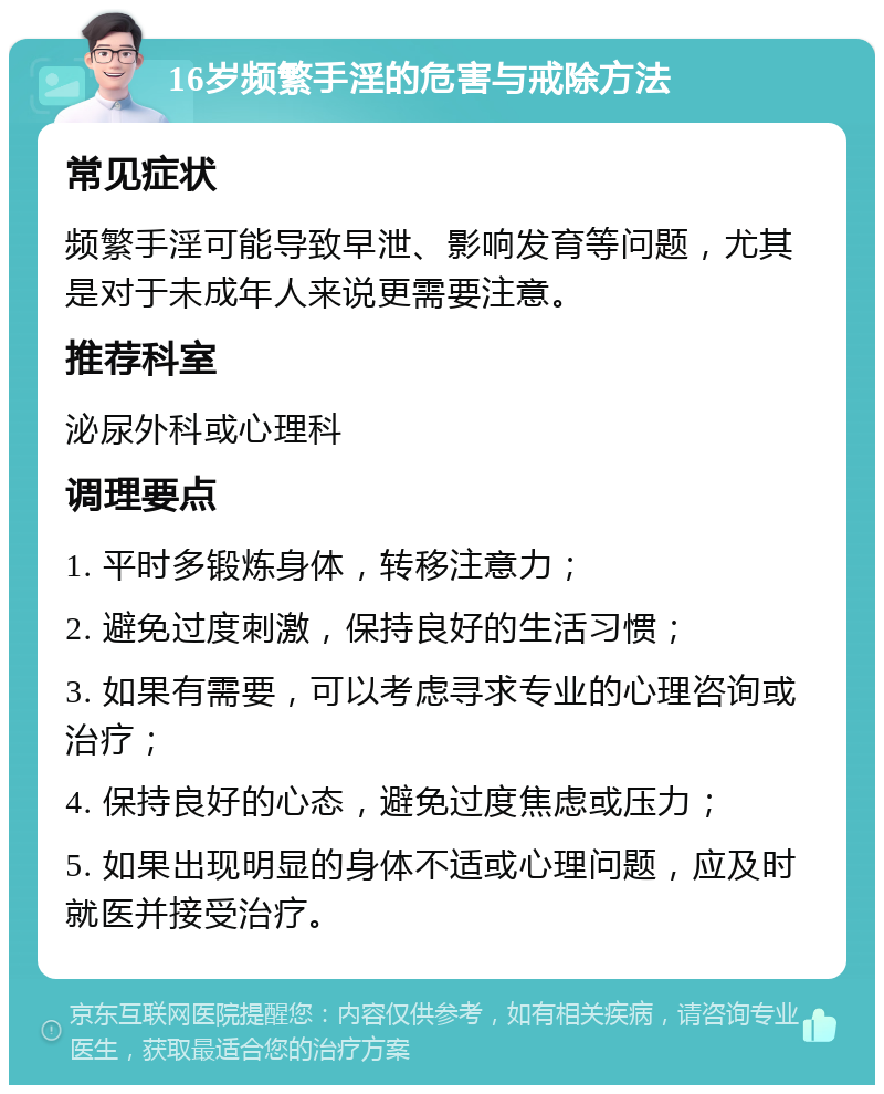 16岁频繁手淫的危害与戒除方法 常见症状 频繁手淫可能导致早泄、影响发育等问题，尤其是对于未成年人来说更需要注意。 推荐科室 泌尿外科或心理科 调理要点 1. 平时多锻炼身体，转移注意力； 2. 避免过度刺激，保持良好的生活习惯； 3. 如果有需要，可以考虑寻求专业的心理咨询或治疗； 4. 保持良好的心态，避免过度焦虑或压力； 5. 如果出现明显的身体不适或心理问题，应及时就医并接受治疗。