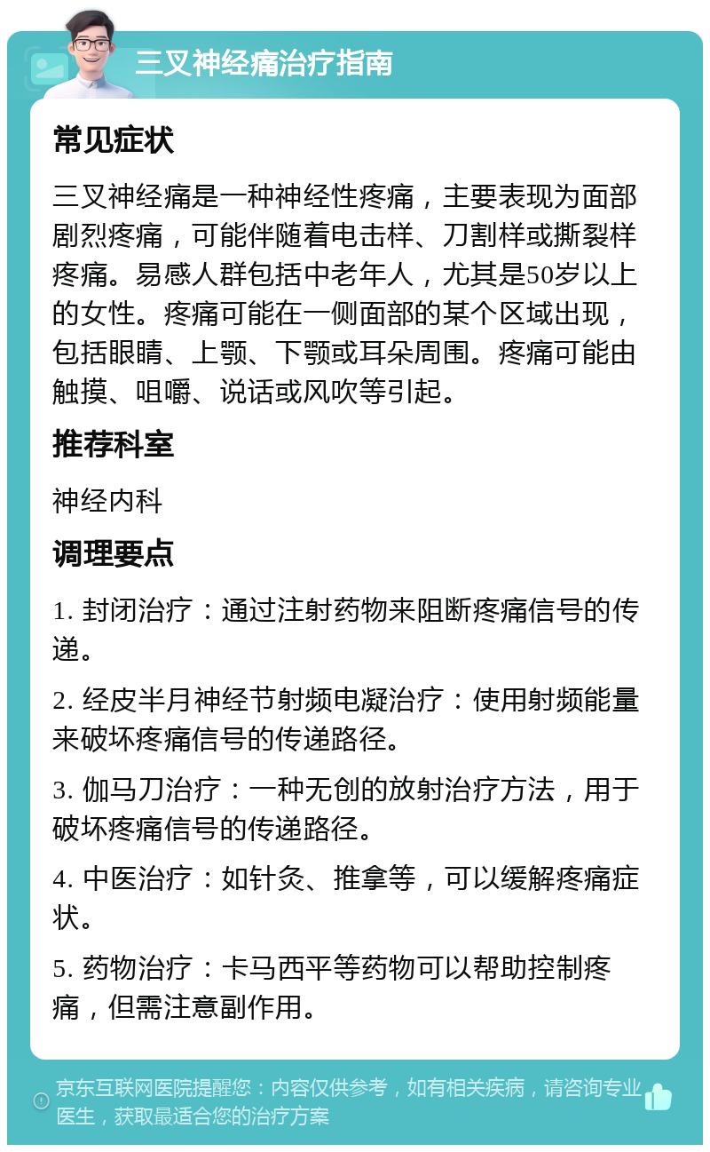 三叉神经痛治疗指南 常见症状 三叉神经痛是一种神经性疼痛，主要表现为面部剧烈疼痛，可能伴随着电击样、刀割样或撕裂样疼痛。易感人群包括中老年人，尤其是50岁以上的女性。疼痛可能在一侧面部的某个区域出现，包括眼睛、上颚、下颚或耳朵周围。疼痛可能由触摸、咀嚼、说话或风吹等引起。 推荐科室 神经内科 调理要点 1. 封闭治疗：通过注射药物来阻断疼痛信号的传递。 2. 经皮半月神经节射频电凝治疗：使用射频能量来破坏疼痛信号的传递路径。 3. 伽马刀治疗：一种无创的放射治疗方法，用于破坏疼痛信号的传递路径。 4. 中医治疗：如针灸、推拿等，可以缓解疼痛症状。 5. 药物治疗：卡马西平等药物可以帮助控制疼痛，但需注意副作用。