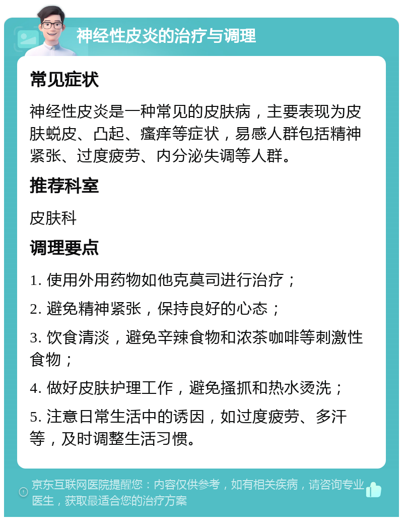 神经性皮炎的治疗与调理 常见症状 神经性皮炎是一种常见的皮肤病，主要表现为皮肤蜕皮、凸起、瘙痒等症状，易感人群包括精神紧张、过度疲劳、内分泌失调等人群。 推荐科室 皮肤科 调理要点 1. 使用外用药物如他克莫司进行治疗； 2. 避免精神紧张，保持良好的心态； 3. 饮食清淡，避免辛辣食物和浓茶咖啡等刺激性食物； 4. 做好皮肤护理工作，避免搔抓和热水烫洗； 5. 注意日常生活中的诱因，如过度疲劳、多汗等，及时调整生活习惯。