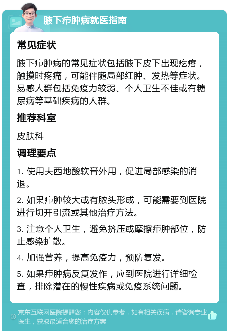 腋下疖肿病就医指南 常见症状 腋下疖肿病的常见症状包括腋下皮下出现疙瘩，触摸时疼痛，可能伴随局部红肿、发热等症状。易感人群包括免疫力较弱、个人卫生不佳或有糖尿病等基础疾病的人群。 推荐科室 皮肤科 调理要点 1. 使用夫西地酸软膏外用，促进局部感染的消退。 2. 如果疖肿较大或有脓头形成，可能需要到医院进行切开引流或其他治疗方法。 3. 注意个人卫生，避免挤压或摩擦疖肿部位，防止感染扩散。 4. 加强营养，提高免疫力，预防复发。 5. 如果疖肿病反复发作，应到医院进行详细检查，排除潜在的慢性疾病或免疫系统问题。