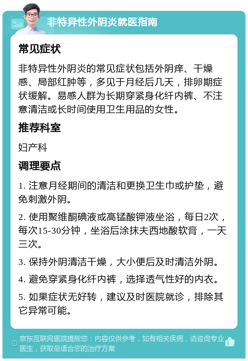 非特异性外阴炎就医指南 常见症状 非特异性外阴炎的常见症状包括外阴痒、干燥感、局部红肿等，多见于月经后几天，排卵期症状缓解。易感人群为长期穿紧身化纤内裤、不注意清洁或长时间使用卫生用品的女性。 推荐科室 妇产科 调理要点 1. 注意月经期间的清洁和更换卫生巾或护垫，避免刺激外阴。 2. 使用聚维酮碘液或高锰酸钾液坐浴，每日2次，每次15-30分钟，坐浴后涂抹夫西地酸软膏，一天三次。 3. 保持外阴清洁干燥，大小便后及时清洁外阴。 4. 避免穿紧身化纤内裤，选择透气性好的内衣。 5. 如果症状无好转，建议及时医院就诊，排除其它异常可能。