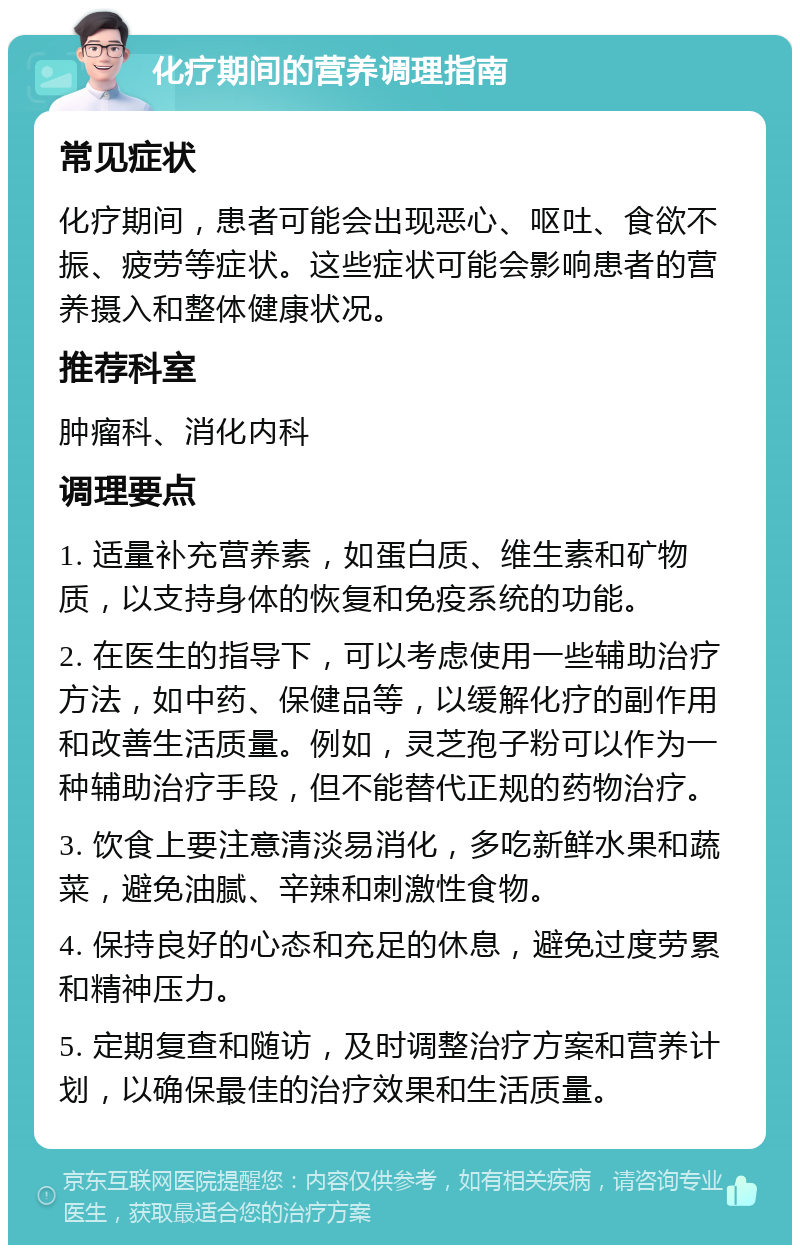 化疗期间的营养调理指南 常见症状 化疗期间，患者可能会出现恶心、呕吐、食欲不振、疲劳等症状。这些症状可能会影响患者的营养摄入和整体健康状况。 推荐科室 肿瘤科、消化内科 调理要点 1. 适量补充营养素，如蛋白质、维生素和矿物质，以支持身体的恢复和免疫系统的功能。 2. 在医生的指导下，可以考虑使用一些辅助治疗方法，如中药、保健品等，以缓解化疗的副作用和改善生活质量。例如，灵芝孢子粉可以作为一种辅助治疗手段，但不能替代正规的药物治疗。 3. 饮食上要注意清淡易消化，多吃新鲜水果和蔬菜，避免油腻、辛辣和刺激性食物。 4. 保持良好的心态和充足的休息，避免过度劳累和精神压力。 5. 定期复查和随访，及时调整治疗方案和营养计划，以确保最佳的治疗效果和生活质量。