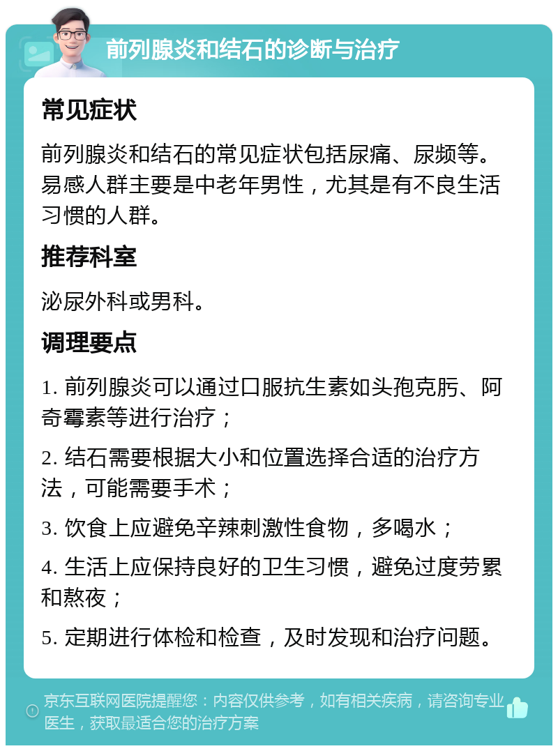 前列腺炎和结石的诊断与治疗 常见症状 前列腺炎和结石的常见症状包括尿痛、尿频等。易感人群主要是中老年男性，尤其是有不良生活习惯的人群。 推荐科室 泌尿外科或男科。 调理要点 1. 前列腺炎可以通过口服抗生素如头孢克肟、阿奇霉素等进行治疗； 2. 结石需要根据大小和位置选择合适的治疗方法，可能需要手术； 3. 饮食上应避免辛辣刺激性食物，多喝水； 4. 生活上应保持良好的卫生习惯，避免过度劳累和熬夜； 5. 定期进行体检和检查，及时发现和治疗问题。