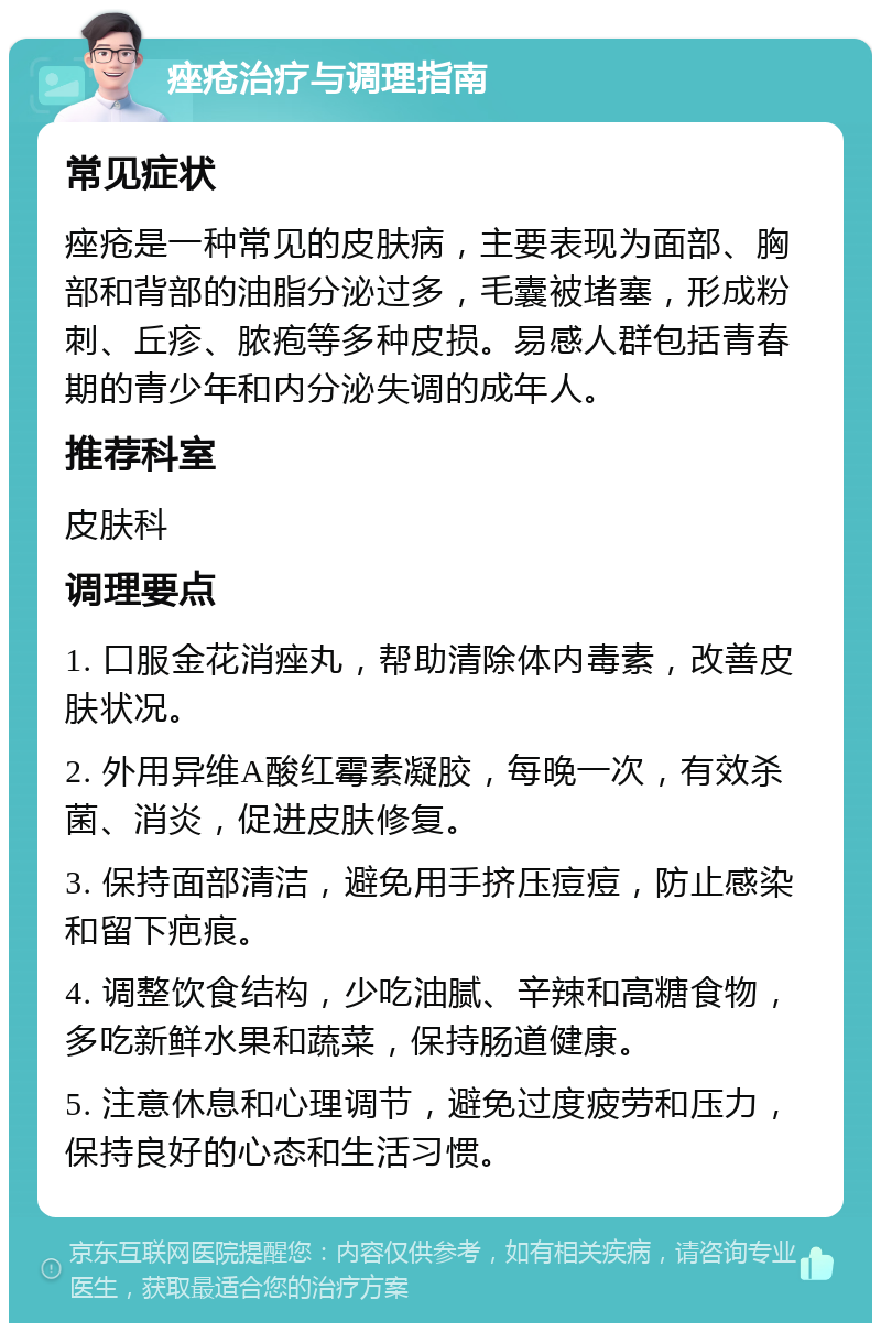 痤疮治疗与调理指南 常见症状 痤疮是一种常见的皮肤病，主要表现为面部、胸部和背部的油脂分泌过多，毛囊被堵塞，形成粉刺、丘疹、脓疱等多种皮损。易感人群包括青春期的青少年和内分泌失调的成年人。 推荐科室 皮肤科 调理要点 1. 口服金花消痤丸，帮助清除体内毒素，改善皮肤状况。 2. 外用异维A酸红霉素凝胶，每晚一次，有效杀菌、消炎，促进皮肤修复。 3. 保持面部清洁，避免用手挤压痘痘，防止感染和留下疤痕。 4. 调整饮食结构，少吃油腻、辛辣和高糖食物，多吃新鲜水果和蔬菜，保持肠道健康。 5. 注意休息和心理调节，避免过度疲劳和压力，保持良好的心态和生活习惯。