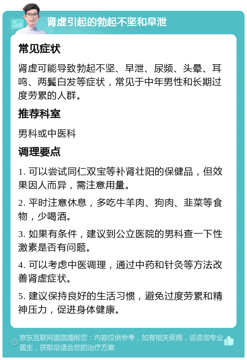 肾虚引起的勃起不坚和早泄 常见症状 肾虚可能导致勃起不坚、早泄、尿频、头晕、耳鸣、两鬓白发等症状，常见于中年男性和长期过度劳累的人群。 推荐科室 男科或中医科 调理要点 1. 可以尝试同仁双宝等补肾壮阳的保健品，但效果因人而异，需注意用量。 2. 平时注意休息，多吃牛羊肉、狗肉、韭菜等食物，少喝酒。 3. 如果有条件，建议到公立医院的男科查一下性激素是否有问题。 4. 可以考虑中医调理，通过中药和针灸等方法改善肾虚症状。 5. 建议保持良好的生活习惯，避免过度劳累和精神压力，促进身体健康。