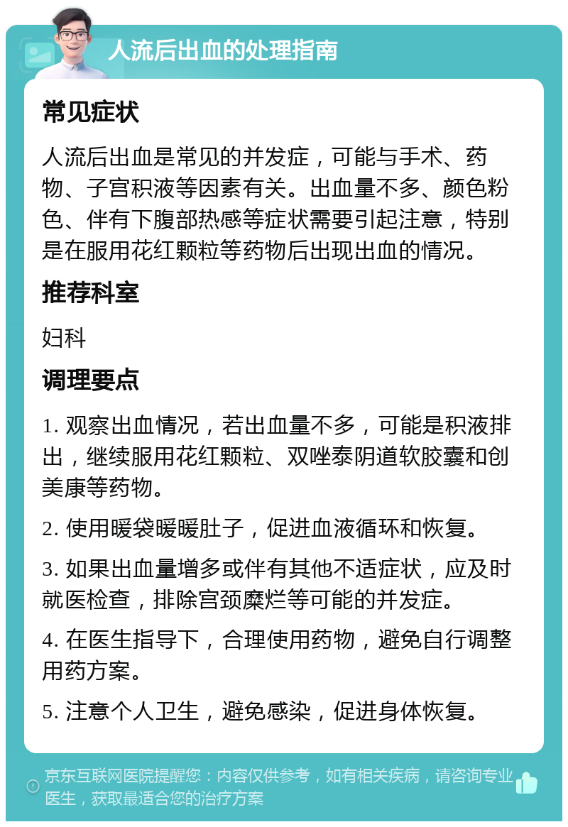 人流后出血的处理指南 常见症状 人流后出血是常见的并发症，可能与手术、药物、子宫积液等因素有关。出血量不多、颜色粉色、伴有下腹部热感等症状需要引起注意，特别是在服用花红颗粒等药物后出现出血的情况。 推荐科室 妇科 调理要点 1. 观察出血情况，若出血量不多，可能是积液排出，继续服用花红颗粒、双唑泰阴道软胶囊和创美康等药物。 2. 使用暖袋暖暖肚子，促进血液循环和恢复。 3. 如果出血量增多或伴有其他不适症状，应及时就医检查，排除宫颈糜烂等可能的并发症。 4. 在医生指导下，合理使用药物，避免自行调整用药方案。 5. 注意个人卫生，避免感染，促进身体恢复。