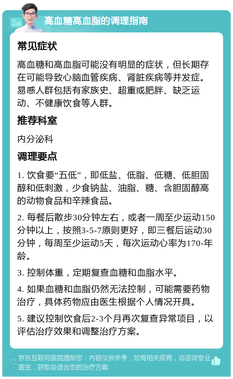 高血糖高血脂的调理指南 常见症状 高血糖和高血脂可能没有明显的症状，但长期存在可能导致心脑血管疾病、肾脏疾病等并发症。易感人群包括有家族史、超重或肥胖、缺乏运动、不健康饮食等人群。 推荐科室 内分泌科 调理要点 1. 饮食要“五低”，即低盐、低脂、低糖、低胆固醇和低刺激，少食钠盐、油脂、糖、含胆固醇高的动物食品和辛辣食品。 2. 每餐后散步30分钟左右，或者一周至少运动150分钟以上，按照3-5-7原则更好，即三餐后运动30分钟，每周至少运动5天，每次运动心率为170-年龄。 3. 控制体重，定期复查血糖和血脂水平。 4. 如果血糖和血脂仍然无法控制，可能需要药物治疗，具体药物应由医生根据个人情况开具。 5. 建议控制饮食后2-3个月再次复查异常项目，以评估治疗效果和调整治疗方案。