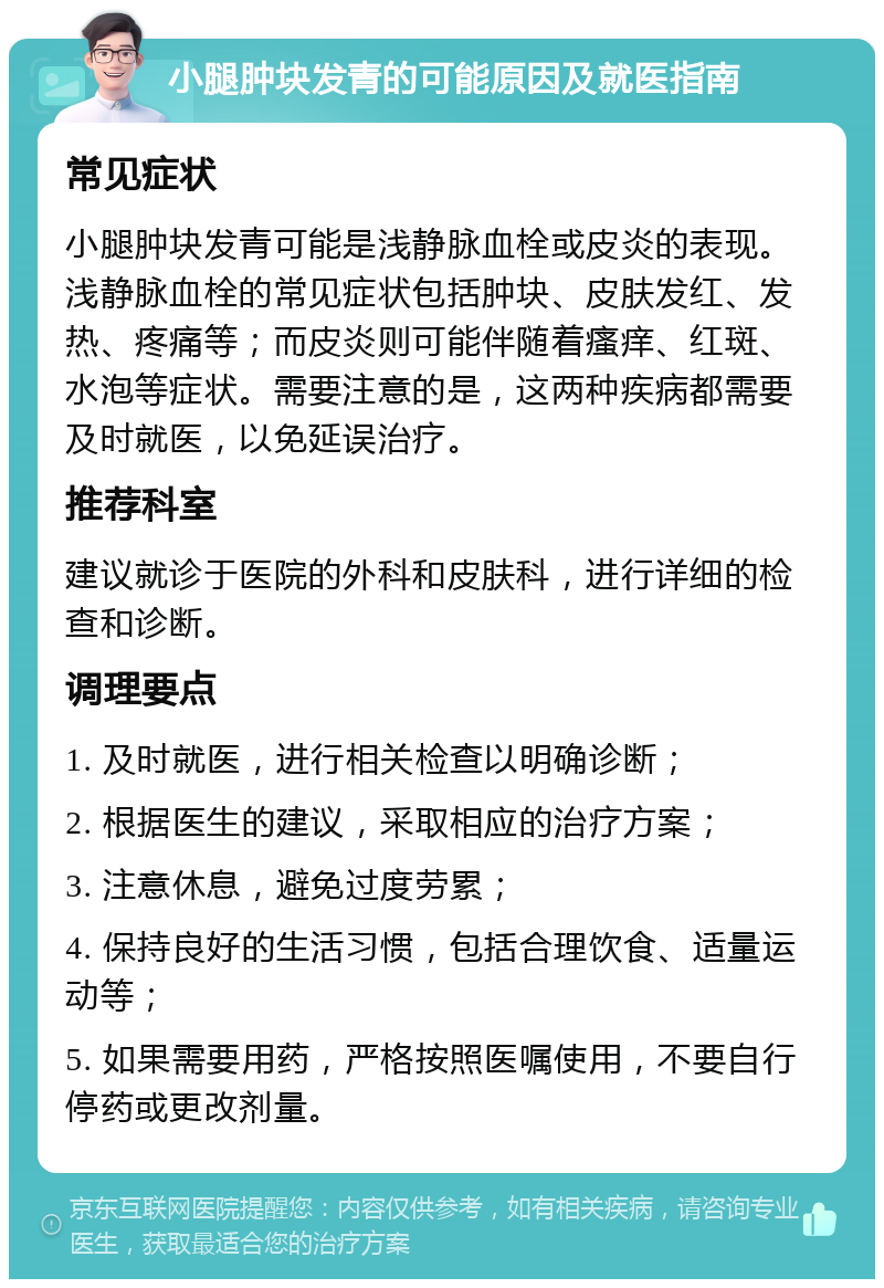 小腿肿块发青的可能原因及就医指南 常见症状 小腿肿块发青可能是浅静脉血栓或皮炎的表现。浅静脉血栓的常见症状包括肿块、皮肤发红、发热、疼痛等；而皮炎则可能伴随着瘙痒、红斑、水泡等症状。需要注意的是，这两种疾病都需要及时就医，以免延误治疗。 推荐科室 建议就诊于医院的外科和皮肤科，进行详细的检查和诊断。 调理要点 1. 及时就医，进行相关检查以明确诊断； 2. 根据医生的建议，采取相应的治疗方案； 3. 注意休息，避免过度劳累； 4. 保持良好的生活习惯，包括合理饮食、适量运动等； 5. 如果需要用药，严格按照医嘱使用，不要自行停药或更改剂量。