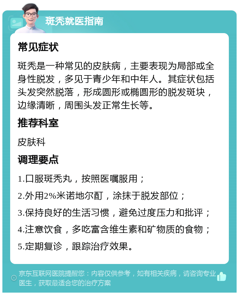 斑秃就医指南 常见症状 斑秃是一种常见的皮肤病，主要表现为局部或全身性脱发，多见于青少年和中年人。其症状包括头发突然脱落，形成圆形或椭圆形的脱发斑块，边缘清晰，周围头发正常生长等。 推荐科室 皮肤科 调理要点 1.口服斑秃丸，按照医嘱服用； 2.外用2%米诺地尔酊，涂抹于脱发部位； 3.保持良好的生活习惯，避免过度压力和批评； 4.注意饮食，多吃富含维生素和矿物质的食物； 5.定期复诊，跟踪治疗效果。