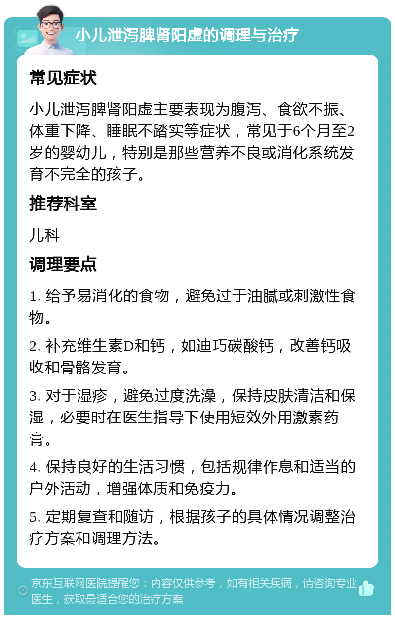 小儿泄泻脾肾阳虚的调理与治疗 常见症状 小儿泄泻脾肾阳虚主要表现为腹泻、食欲不振、体重下降、睡眠不踏实等症状，常见于6个月至2岁的婴幼儿，特别是那些营养不良或消化系统发育不完全的孩子。 推荐科室 儿科 调理要点 1. 给予易消化的食物，避免过于油腻或刺激性食物。 2. 补充维生素D和钙，如迪巧碳酸钙，改善钙吸收和骨骼发育。 3. 对于湿疹，避免过度洗澡，保持皮肤清洁和保湿，必要时在医生指导下使用短效外用激素药膏。 4. 保持良好的生活习惯，包括规律作息和适当的户外活动，增强体质和免疫力。 5. 定期复查和随访，根据孩子的具体情况调整治疗方案和调理方法。