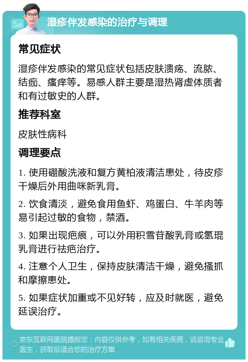 湿疹伴发感染的治疗与调理 常见症状 湿疹伴发感染的常见症状包括皮肤溃疡、流脓、结痂、瘙痒等。易感人群主要是湿热肾虚体质者和有过敏史的人群。 推荐科室 皮肤性病科 调理要点 1. 使用硼酸洗液和复方黄柏液清洁患处，待皮疹干燥后外用曲咪新乳膏。 2. 饮食清淡，避免食用鱼虾、鸡蛋白、牛羊肉等易引起过敏的食物，禁酒。 3. 如果出现疤痕，可以外用积雪苷酸乳膏或氢琨乳膏进行祛疤治疗。 4. 注意个人卫生，保持皮肤清洁干燥，避免搔抓和摩擦患处。 5. 如果症状加重或不见好转，应及时就医，避免延误治疗。