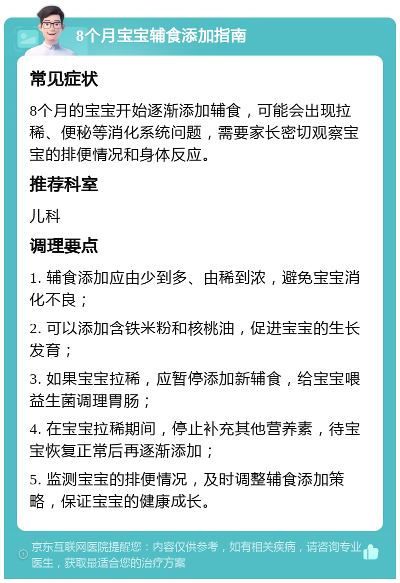 8个月宝宝辅食添加指南 常见症状 8个月的宝宝开始逐渐添加辅食，可能会出现拉稀、便秘等消化系统问题，需要家长密切观察宝宝的排便情况和身体反应。 推荐科室 儿科 调理要点 1. 辅食添加应由少到多、由稀到浓，避免宝宝消化不良； 2. 可以添加含铁米粉和核桃油，促进宝宝的生长发育； 3. 如果宝宝拉稀，应暂停添加新辅食，给宝宝喂益生菌调理胃肠； 4. 在宝宝拉稀期间，停止补充其他营养素，待宝宝恢复正常后再逐渐添加； 5. 监测宝宝的排便情况，及时调整辅食添加策略，保证宝宝的健康成长。