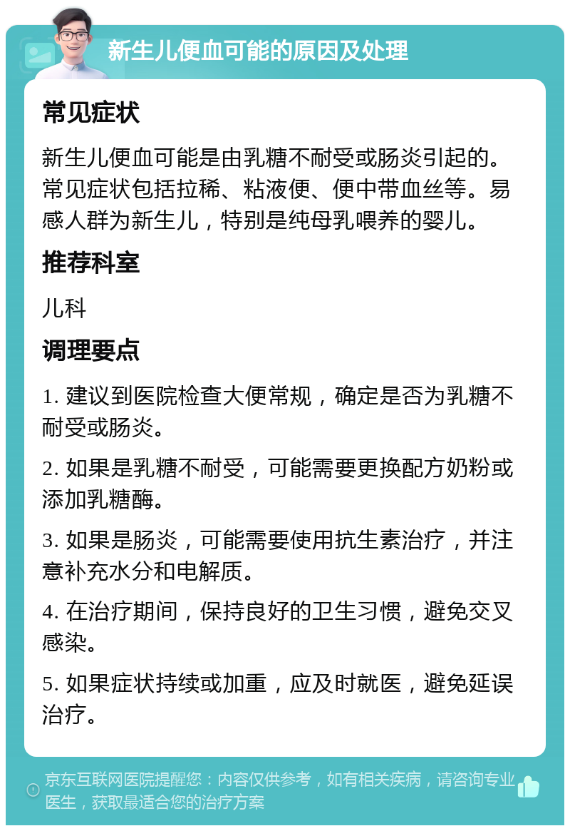 新生儿便血可能的原因及处理 常见症状 新生儿便血可能是由乳糖不耐受或肠炎引起的。常见症状包括拉稀、粘液便、便中带血丝等。易感人群为新生儿，特别是纯母乳喂养的婴儿。 推荐科室 儿科 调理要点 1. 建议到医院检查大便常规，确定是否为乳糖不耐受或肠炎。 2. 如果是乳糖不耐受，可能需要更换配方奶粉或添加乳糖酶。 3. 如果是肠炎，可能需要使用抗生素治疗，并注意补充水分和电解质。 4. 在治疗期间，保持良好的卫生习惯，避免交叉感染。 5. 如果症状持续或加重，应及时就医，避免延误治疗。