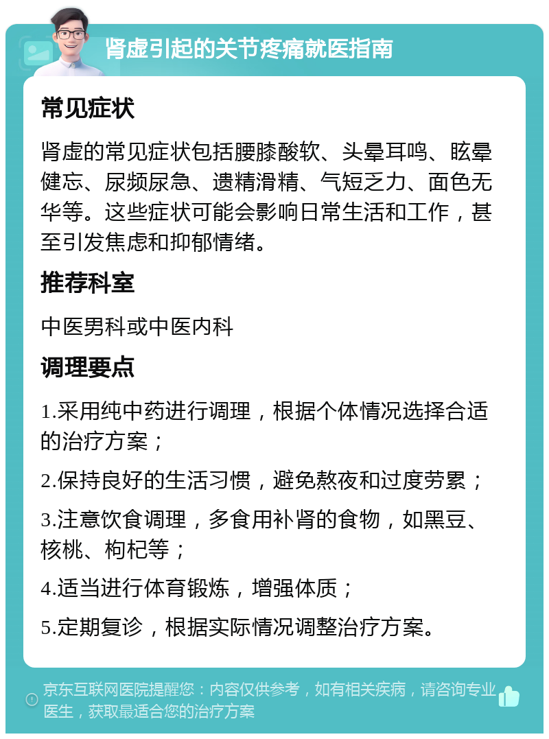 肾虚引起的关节疼痛就医指南 常见症状 肾虚的常见症状包括腰膝酸软、头晕耳鸣、眩晕健忘、尿频尿急、遗精滑精、气短乏力、面色无华等。这些症状可能会影响日常生活和工作，甚至引发焦虑和抑郁情绪。 推荐科室 中医男科或中医内科 调理要点 1.采用纯中药进行调理，根据个体情况选择合适的治疗方案； 2.保持良好的生活习惯，避免熬夜和过度劳累； 3.注意饮食调理，多食用补肾的食物，如黑豆、核桃、枸杞等； 4.适当进行体育锻炼，增强体质； 5.定期复诊，根据实际情况调整治疗方案。