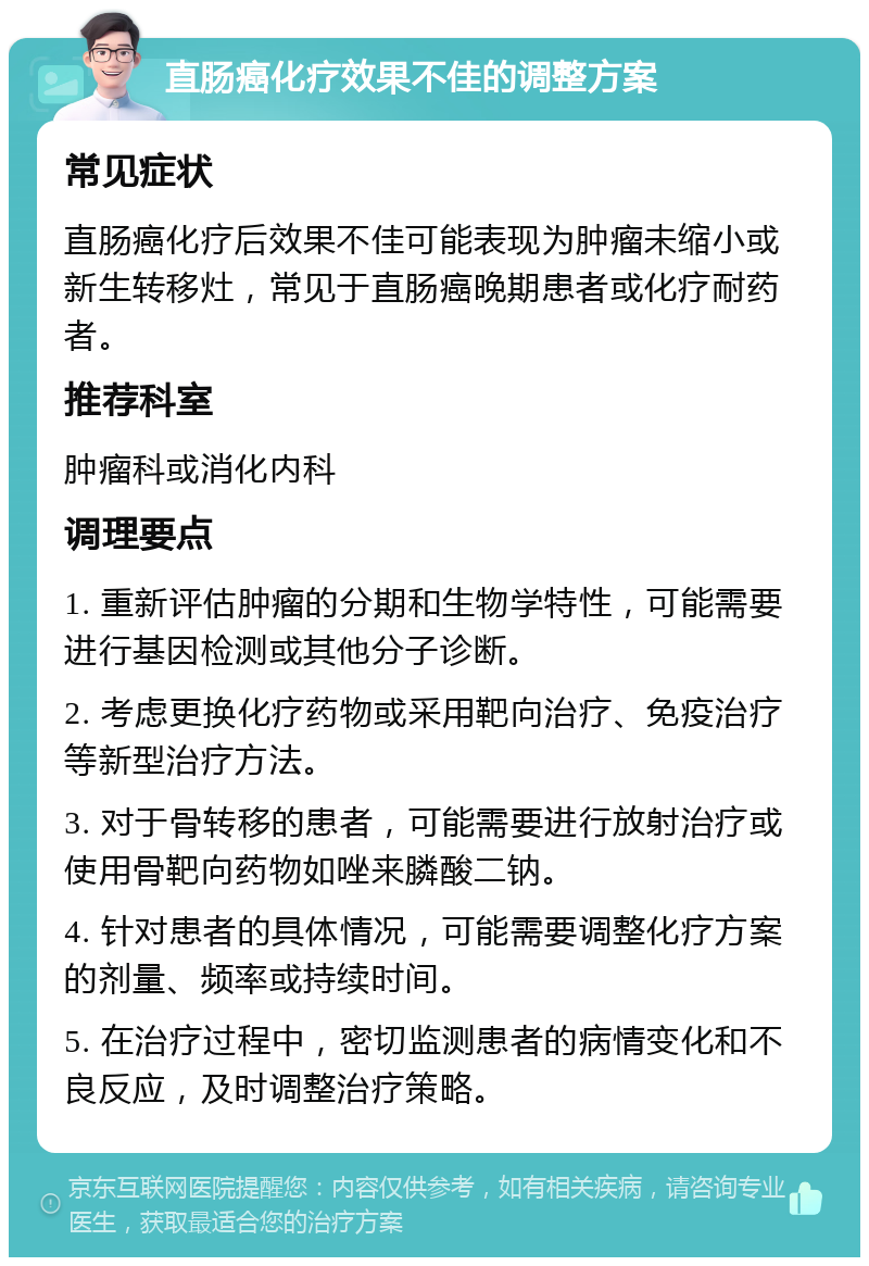 直肠癌化疗效果不佳的调整方案 常见症状 直肠癌化疗后效果不佳可能表现为肿瘤未缩小或新生转移灶，常见于直肠癌晚期患者或化疗耐药者。 推荐科室 肿瘤科或消化内科 调理要点 1. 重新评估肿瘤的分期和生物学特性，可能需要进行基因检测或其他分子诊断。 2. 考虑更换化疗药物或采用靶向治疗、免疫治疗等新型治疗方法。 3. 对于骨转移的患者，可能需要进行放射治疗或使用骨靶向药物如唑来膦酸二钠。 4. 针对患者的具体情况，可能需要调整化疗方案的剂量、频率或持续时间。 5. 在治疗过程中，密切监测患者的病情变化和不良反应，及时调整治疗策略。