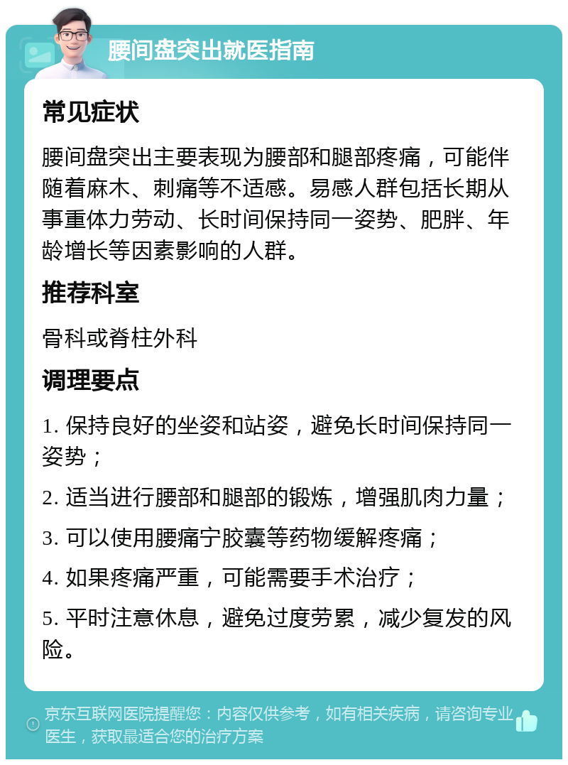 腰间盘突出就医指南 常见症状 腰间盘突出主要表现为腰部和腿部疼痛，可能伴随着麻木、刺痛等不适感。易感人群包括长期从事重体力劳动、长时间保持同一姿势、肥胖、年龄增长等因素影响的人群。 推荐科室 骨科或脊柱外科 调理要点 1. 保持良好的坐姿和站姿，避免长时间保持同一姿势； 2. 适当进行腰部和腿部的锻炼，增强肌肉力量； 3. 可以使用腰痛宁胶囊等药物缓解疼痛； 4. 如果疼痛严重，可能需要手术治疗； 5. 平时注意休息，避免过度劳累，减少复发的风险。