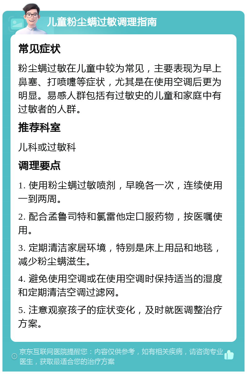 儿童粉尘螨过敏调理指南 常见症状 粉尘螨过敏在儿童中较为常见，主要表现为早上鼻塞、打喷嚏等症状，尤其是在使用空调后更为明显。易感人群包括有过敏史的儿童和家庭中有过敏者的人群。 推荐科室 儿科或过敏科 调理要点 1. 使用粉尘螨过敏喷剂，早晚各一次，连续使用一到两周。 2. 配合孟鲁司特和氯雷他定口服药物，按医嘱使用。 3. 定期清洁家居环境，特别是床上用品和地毯，减少粉尘螨滋生。 4. 避免使用空调或在使用空调时保持适当的湿度和定期清洁空调过滤网。 5. 注意观察孩子的症状变化，及时就医调整治疗方案。