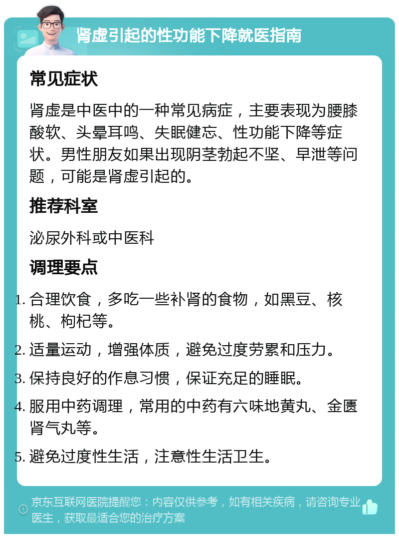 肾虚引起的性功能下降就医指南 常见症状 肾虚是中医中的一种常见病症，主要表现为腰膝酸软、头晕耳鸣、失眠健忘、性功能下降等症状。男性朋友如果出现阴茎勃起不坚、早泄等问题，可能是肾虚引起的。 推荐科室 泌尿外科或中医科 调理要点 合理饮食，多吃一些补肾的食物，如黑豆、核桃、枸杞等。 适量运动，增强体质，避免过度劳累和压力。 保持良好的作息习惯，保证充足的睡眠。 服用中药调理，常用的中药有六味地黄丸、金匮肾气丸等。 避免过度性生活，注意性生活卫生。