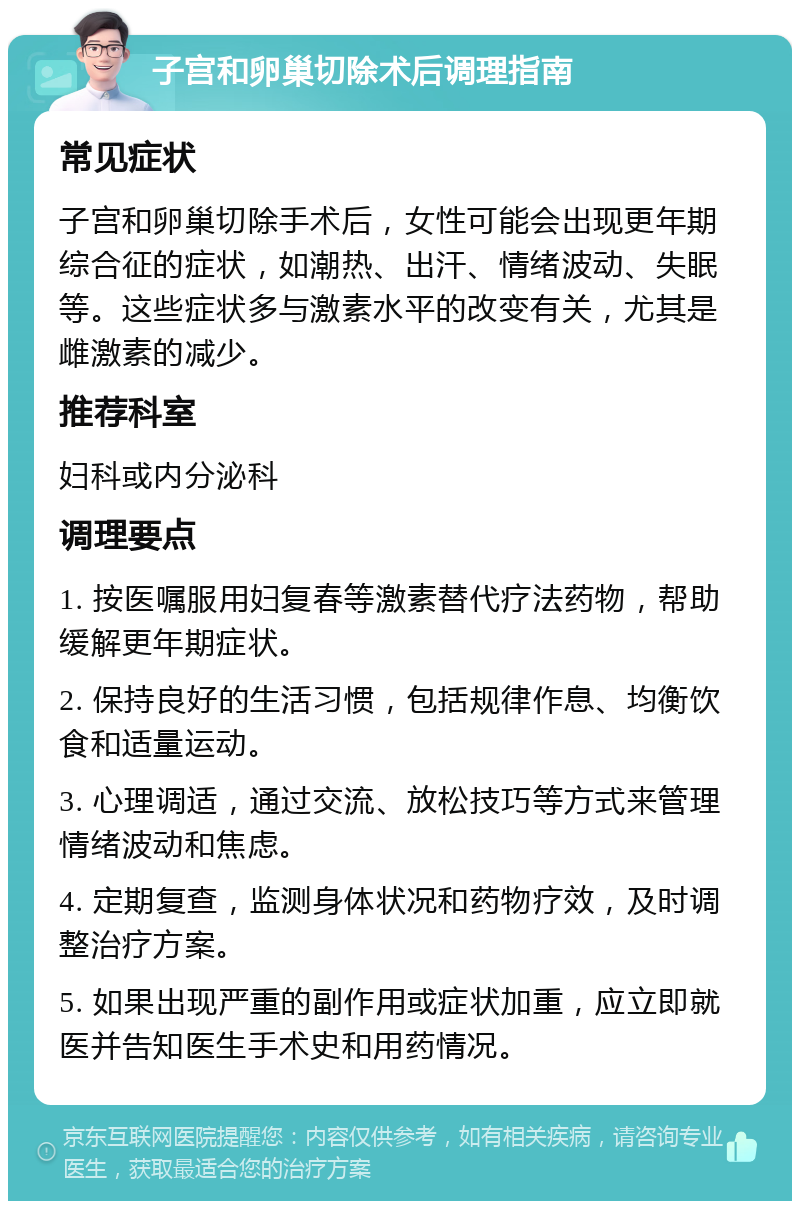 子宫和卵巢切除术后调理指南 常见症状 子宫和卵巢切除手术后，女性可能会出现更年期综合征的症状，如潮热、出汗、情绪波动、失眠等。这些症状多与激素水平的改变有关，尤其是雌激素的减少。 推荐科室 妇科或内分泌科 调理要点 1. 按医嘱服用妇复春等激素替代疗法药物，帮助缓解更年期症状。 2. 保持良好的生活习惯，包括规律作息、均衡饮食和适量运动。 3. 心理调适，通过交流、放松技巧等方式来管理情绪波动和焦虑。 4. 定期复查，监测身体状况和药物疗效，及时调整治疗方案。 5. 如果出现严重的副作用或症状加重，应立即就医并告知医生手术史和用药情况。