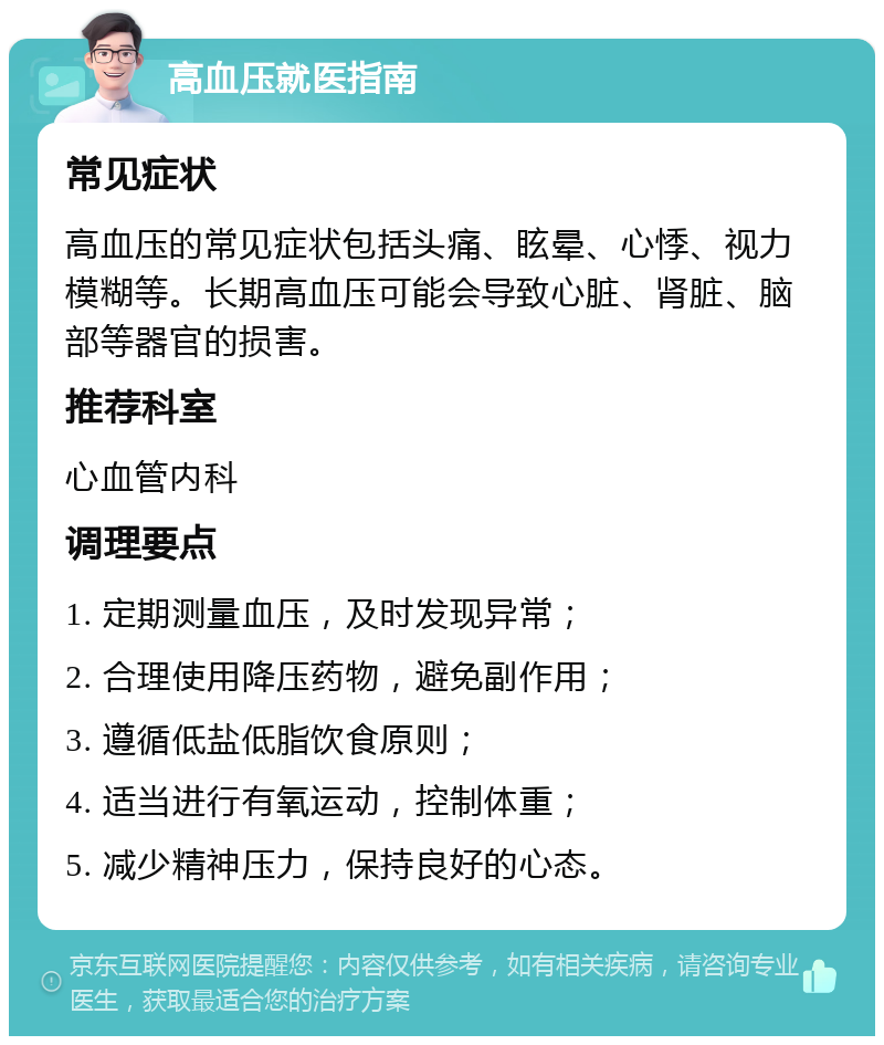 高血压就医指南 常见症状 高血压的常见症状包括头痛、眩晕、心悸、视力模糊等。长期高血压可能会导致心脏、肾脏、脑部等器官的损害。 推荐科室 心血管内科 调理要点 1. 定期测量血压，及时发现异常； 2. 合理使用降压药物，避免副作用； 3. 遵循低盐低脂饮食原则； 4. 适当进行有氧运动，控制体重； 5. 减少精神压力，保持良好的心态。