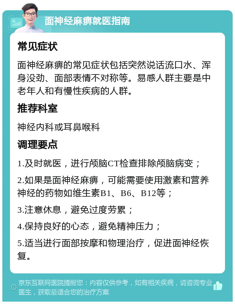 面神经麻痹就医指南 常见症状 面神经麻痹的常见症状包括突然说话流口水、浑身没劲、面部表情不对称等。易感人群主要是中老年人和有慢性疾病的人群。 推荐科室 神经内科或耳鼻喉科 调理要点 1.及时就医，进行颅脑CT检查排除颅脑病变； 2.如果是面神经麻痹，可能需要使用激素和营养神经的药物如维生素B1、B6、B12等； 3.注意休息，避免过度劳累； 4.保持良好的心态，避免精神压力； 5.适当进行面部按摩和物理治疗，促进面神经恢复。