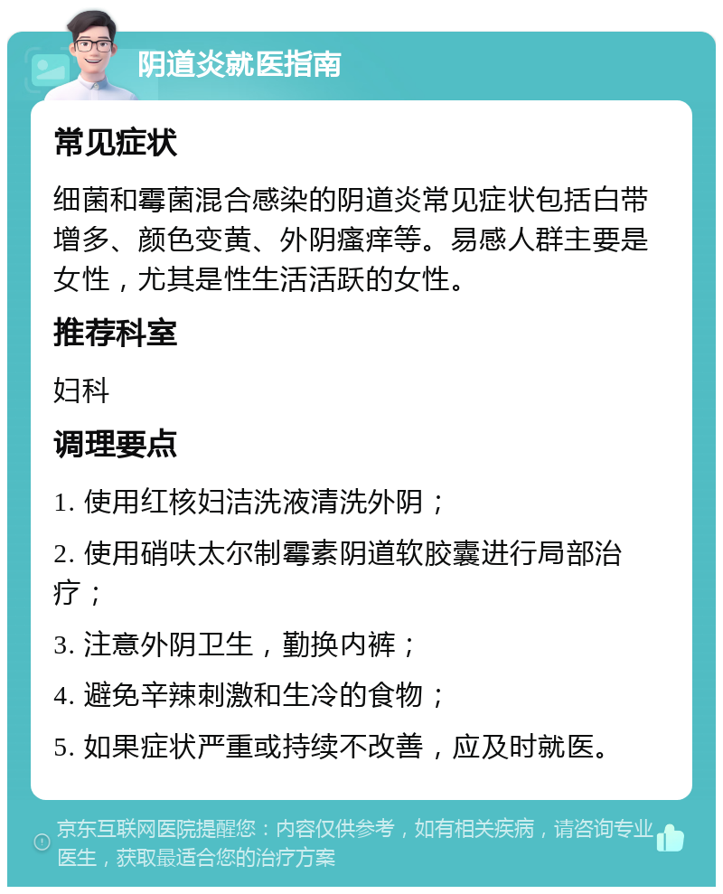 阴道炎就医指南 常见症状 细菌和霉菌混合感染的阴道炎常见症状包括白带增多、颜色变黄、外阴瘙痒等。易感人群主要是女性，尤其是性生活活跃的女性。 推荐科室 妇科 调理要点 1. 使用红核妇洁洗液清洗外阴； 2. 使用硝呋太尔制霉素阴道软胶囊进行局部治疗； 3. 注意外阴卫生，勤换内裤； 4. 避免辛辣刺激和生冷的食物； 5. 如果症状严重或持续不改善，应及时就医。