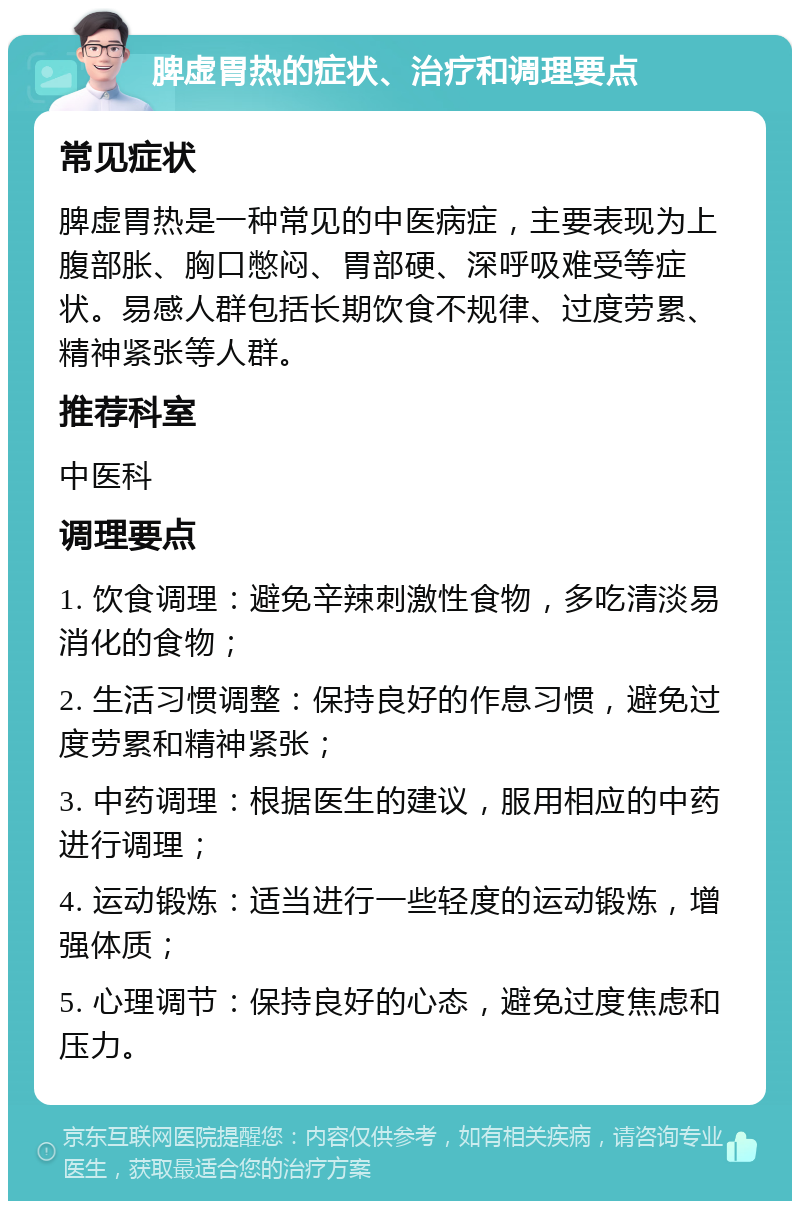 脾虚胃热的症状、治疗和调理要点 常见症状 脾虚胃热是一种常见的中医病症，主要表现为上腹部胀、胸口憋闷、胃部硬、深呼吸难受等症状。易感人群包括长期饮食不规律、过度劳累、精神紧张等人群。 推荐科室 中医科 调理要点 1. 饮食调理：避免辛辣刺激性食物，多吃清淡易消化的食物； 2. 生活习惯调整：保持良好的作息习惯，避免过度劳累和精神紧张； 3. 中药调理：根据医生的建议，服用相应的中药进行调理； 4. 运动锻炼：适当进行一些轻度的运动锻炼，增强体质； 5. 心理调节：保持良好的心态，避免过度焦虑和压力。