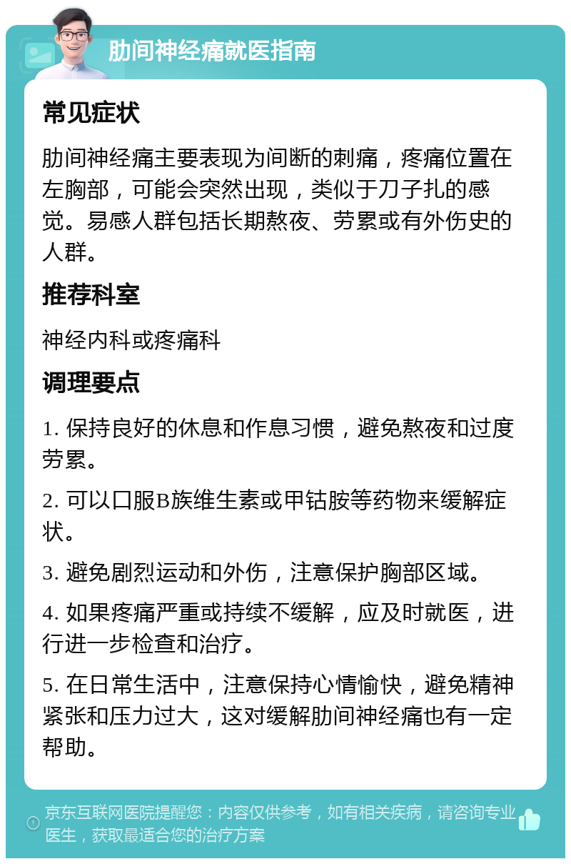 肋间神经痛就医指南 常见症状 肋间神经痛主要表现为间断的刺痛，疼痛位置在左胸部，可能会突然出现，类似于刀子扎的感觉。易感人群包括长期熬夜、劳累或有外伤史的人群。 推荐科室 神经内科或疼痛科 调理要点 1. 保持良好的休息和作息习惯，避免熬夜和过度劳累。 2. 可以口服B族维生素或甲钴胺等药物来缓解症状。 3. 避免剧烈运动和外伤，注意保护胸部区域。 4. 如果疼痛严重或持续不缓解，应及时就医，进行进一步检查和治疗。 5. 在日常生活中，注意保持心情愉快，避免精神紧张和压力过大，这对缓解肋间神经痛也有一定帮助。