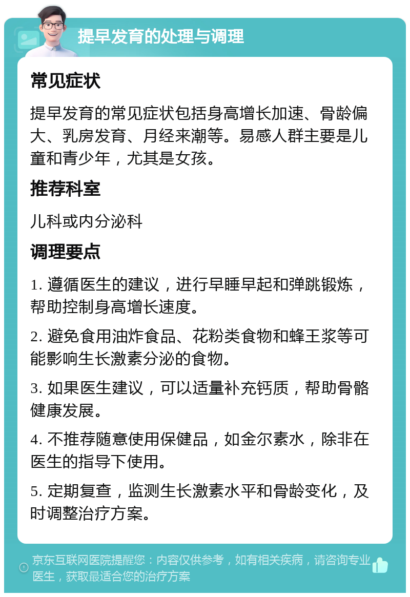 提早发育的处理与调理 常见症状 提早发育的常见症状包括身高增长加速、骨龄偏大、乳房发育、月经来潮等。易感人群主要是儿童和青少年，尤其是女孩。 推荐科室 儿科或内分泌科 调理要点 1. 遵循医生的建议，进行早睡早起和弹跳锻炼，帮助控制身高增长速度。 2. 避免食用油炸食品、花粉类食物和蜂王浆等可能影响生长激素分泌的食物。 3. 如果医生建议，可以适量补充钙质，帮助骨骼健康发展。 4. 不推荐随意使用保健品，如金尔素水，除非在医生的指导下使用。 5. 定期复查，监测生长激素水平和骨龄变化，及时调整治疗方案。