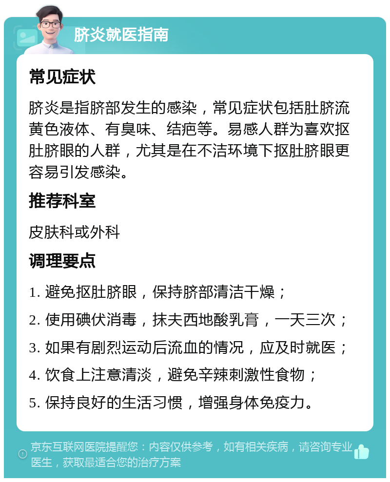 脐炎就医指南 常见症状 脐炎是指脐部发生的感染，常见症状包括肚脐流黄色液体、有臭味、结疤等。易感人群为喜欢抠肚脐眼的人群，尤其是在不洁环境下抠肚脐眼更容易引发感染。 推荐科室 皮肤科或外科 调理要点 1. 避免抠肚脐眼，保持脐部清洁干燥； 2. 使用碘伏消毒，抹夫西地酸乳膏，一天三次； 3. 如果有剧烈运动后流血的情况，应及时就医； 4. 饮食上注意清淡，避免辛辣刺激性食物； 5. 保持良好的生活习惯，增强身体免疫力。