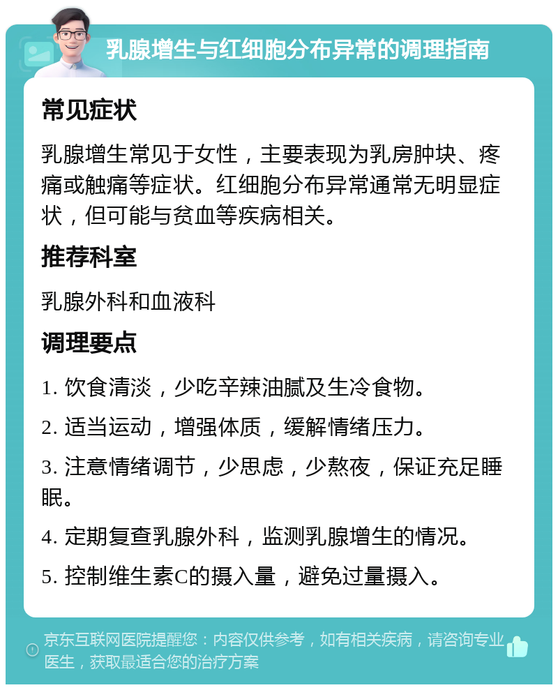 乳腺增生与红细胞分布异常的调理指南 常见症状 乳腺增生常见于女性，主要表现为乳房肿块、疼痛或触痛等症状。红细胞分布异常通常无明显症状，但可能与贫血等疾病相关。 推荐科室 乳腺外科和血液科 调理要点 1. 饮食清淡，少吃辛辣油腻及生冷食物。 2. 适当运动，增强体质，缓解情绪压力。 3. 注意情绪调节，少思虑，少熬夜，保证充足睡眠。 4. 定期复查乳腺外科，监测乳腺增生的情况。 5. 控制维生素C的摄入量，避免过量摄入。