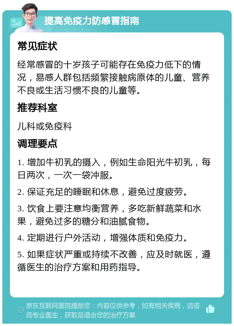 提高免疫力防感冒指南 常见症状 经常感冒的十岁孩子可能存在免疫力低下的情况，易感人群包括频繁接触病原体的儿童、营养不良或生活习惯不良的儿童等。 推荐科室 儿科或免疫科 调理要点 1. 增加牛初乳的摄入，例如生命阳光牛初乳，每日两次，一次一袋冲服。 2. 保证充足的睡眠和休息，避免过度疲劳。 3. 饮食上要注意均衡营养，多吃新鲜蔬菜和水果，避免过多的糖分和油腻食物。 4. 定期进行户外活动，增强体质和免疫力。 5. 如果症状严重或持续不改善，应及时就医，遵循医生的治疗方案和用药指导。