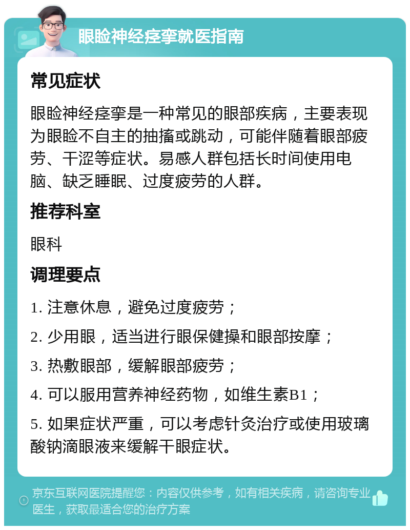 眼睑神经痉挛就医指南 常见症状 眼睑神经痉挛是一种常见的眼部疾病，主要表现为眼睑不自主的抽搐或跳动，可能伴随着眼部疲劳、干涩等症状。易感人群包括长时间使用电脑、缺乏睡眠、过度疲劳的人群。 推荐科室 眼科 调理要点 1. 注意休息，避免过度疲劳； 2. 少用眼，适当进行眼保健操和眼部按摩； 3. 热敷眼部，缓解眼部疲劳； 4. 可以服用营养神经药物，如维生素B1； 5. 如果症状严重，可以考虑针灸治疗或使用玻璃酸钠滴眼液来缓解干眼症状。