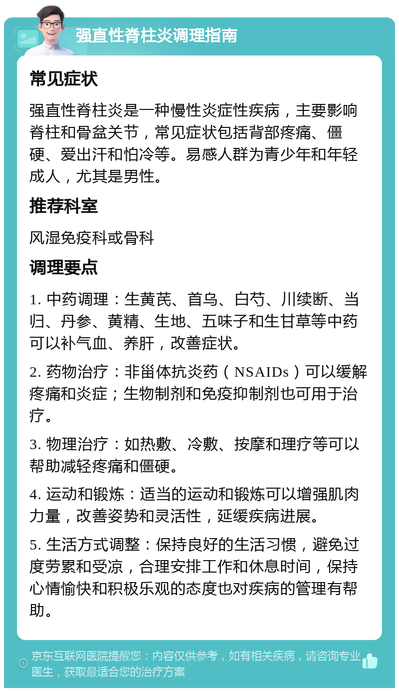 强直性脊柱炎调理指南 常见症状 强直性脊柱炎是一种慢性炎症性疾病，主要影响脊柱和骨盆关节，常见症状包括背部疼痛、僵硬、爱出汗和怕冷等。易感人群为青少年和年轻成人，尤其是男性。 推荐科室 风湿免疫科或骨科 调理要点 1. 中药调理：生黄芪、首乌、白芍、川续断、当归、丹参、黄精、生地、五味子和生甘草等中药可以补气血、养肝，改善症状。 2. 药物治疗：非甾体抗炎药（NSAIDs）可以缓解疼痛和炎症；生物制剂和免疫抑制剂也可用于治疗。 3. 物理治疗：如热敷、冷敷、按摩和理疗等可以帮助减轻疼痛和僵硬。 4. 运动和锻炼：适当的运动和锻炼可以增强肌肉力量，改善姿势和灵活性，延缓疾病进展。 5. 生活方式调整：保持良好的生活习惯，避免过度劳累和受凉，合理安排工作和休息时间，保持心情愉快和积极乐观的态度也对疾病的管理有帮助。