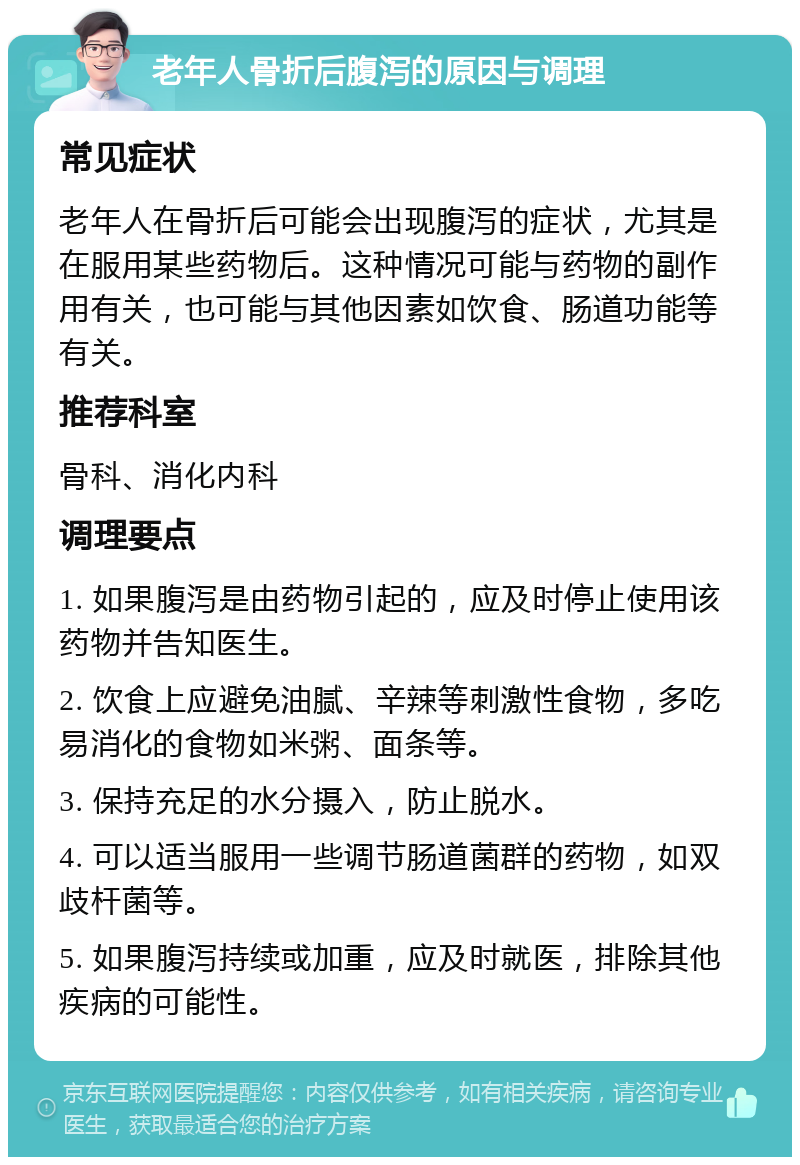 老年人骨折后腹泻的原因与调理 常见症状 老年人在骨折后可能会出现腹泻的症状，尤其是在服用某些药物后。这种情况可能与药物的副作用有关，也可能与其他因素如饮食、肠道功能等有关。 推荐科室 骨科、消化内科 调理要点 1. 如果腹泻是由药物引起的，应及时停止使用该药物并告知医生。 2. 饮食上应避免油腻、辛辣等刺激性食物，多吃易消化的食物如米粥、面条等。 3. 保持充足的水分摄入，防止脱水。 4. 可以适当服用一些调节肠道菌群的药物，如双歧杆菌等。 5. 如果腹泻持续或加重，应及时就医，排除其他疾病的可能性。