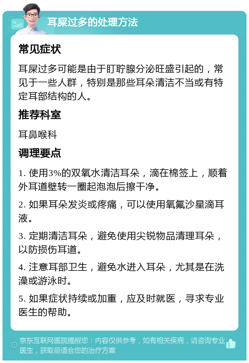 耳屎过多的处理方法 常见症状 耳屎过多可能是由于盯聍腺分泌旺盛引起的，常见于一些人群，特别是那些耳朵清洁不当或有特定耳部结构的人。 推荐科室 耳鼻喉科 调理要点 1. 使用3%的双氧水清洁耳朵，滴在棉签上，顺着外耳道壁转一圈起泡泡后擦干净。 2. 如果耳朵发炎或疼痛，可以使用氧氟沙星滴耳液。 3. 定期清洁耳朵，避免使用尖锐物品清理耳朵，以防损伤耳道。 4. 注意耳部卫生，避免水进入耳朵，尤其是在洗澡或游泳时。 5. 如果症状持续或加重，应及时就医，寻求专业医生的帮助。