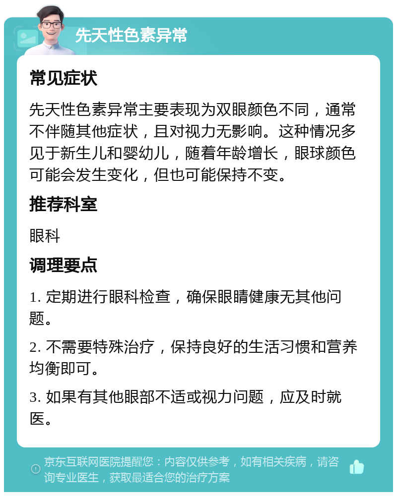 先天性色素异常 常见症状 先天性色素异常主要表现为双眼颜色不同，通常不伴随其他症状，且对视力无影响。这种情况多见于新生儿和婴幼儿，随着年龄增长，眼球颜色可能会发生变化，但也可能保持不变。 推荐科室 眼科 调理要点 1. 定期进行眼科检查，确保眼睛健康无其他问题。 2. 不需要特殊治疗，保持良好的生活习惯和营养均衡即可。 3. 如果有其他眼部不适或视力问题，应及时就医。