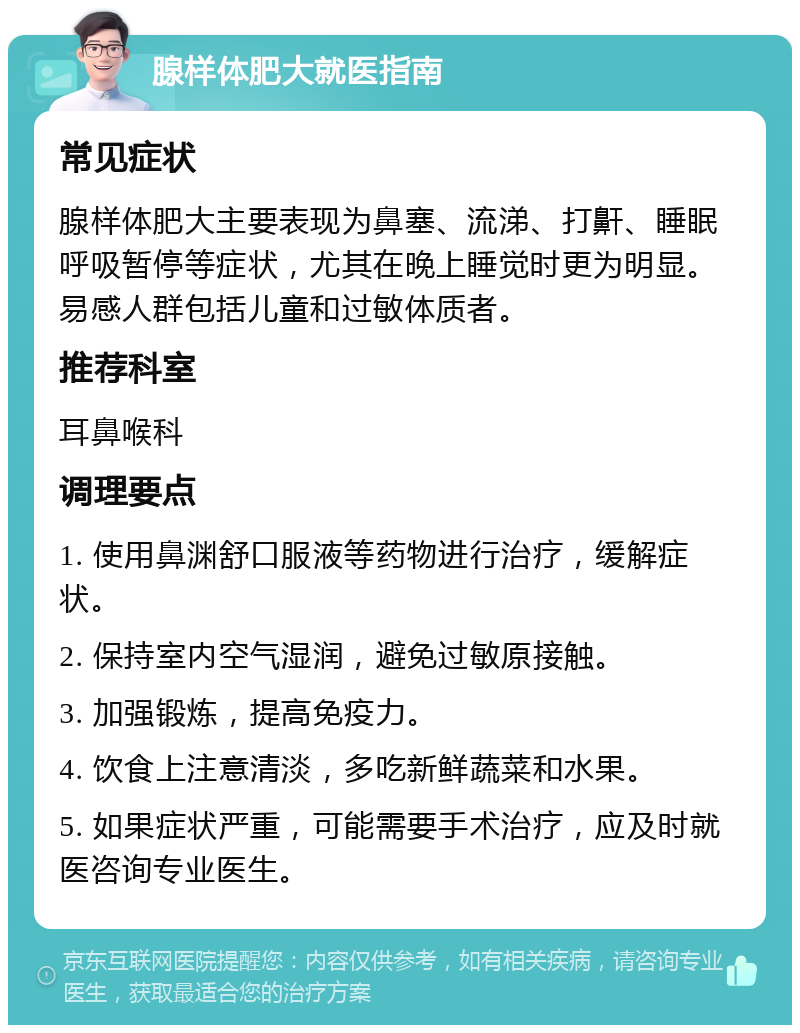 腺样体肥大就医指南 常见症状 腺样体肥大主要表现为鼻塞、流涕、打鼾、睡眠呼吸暂停等症状，尤其在晚上睡觉时更为明显。易感人群包括儿童和过敏体质者。 推荐科室 耳鼻喉科 调理要点 1. 使用鼻渊舒口服液等药物进行治疗，缓解症状。 2. 保持室内空气湿润，避免过敏原接触。 3. 加强锻炼，提高免疫力。 4. 饮食上注意清淡，多吃新鲜蔬菜和水果。 5. 如果症状严重，可能需要手术治疗，应及时就医咨询专业医生。