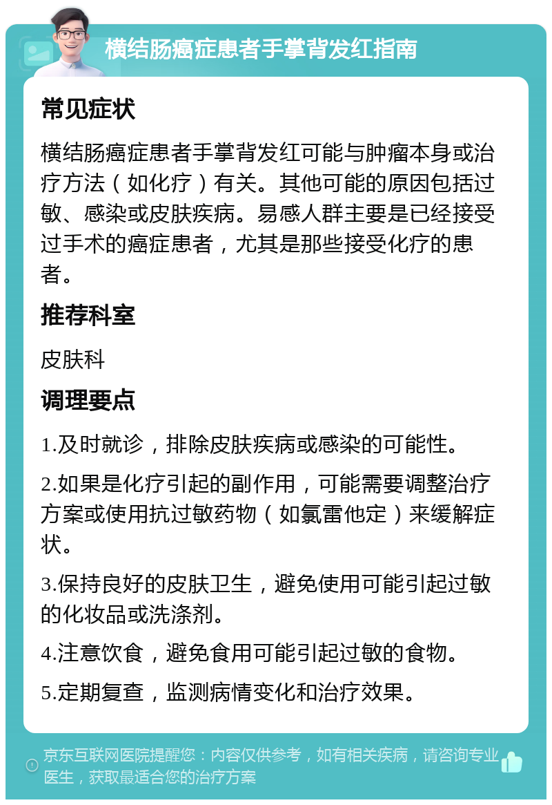 横结肠癌症患者手掌背发红指南 常见症状 横结肠癌症患者手掌背发红可能与肿瘤本身或治疗方法（如化疗）有关。其他可能的原因包括过敏、感染或皮肤疾病。易感人群主要是已经接受过手术的癌症患者，尤其是那些接受化疗的患者。 推荐科室 皮肤科 调理要点 1.及时就诊，排除皮肤疾病或感染的可能性。 2.如果是化疗引起的副作用，可能需要调整治疗方案或使用抗过敏药物（如氯雷他定）来缓解症状。 3.保持良好的皮肤卫生，避免使用可能引起过敏的化妆品或洗涤剂。 4.注意饮食，避免食用可能引起过敏的食物。 5.定期复查，监测病情变化和治疗效果。