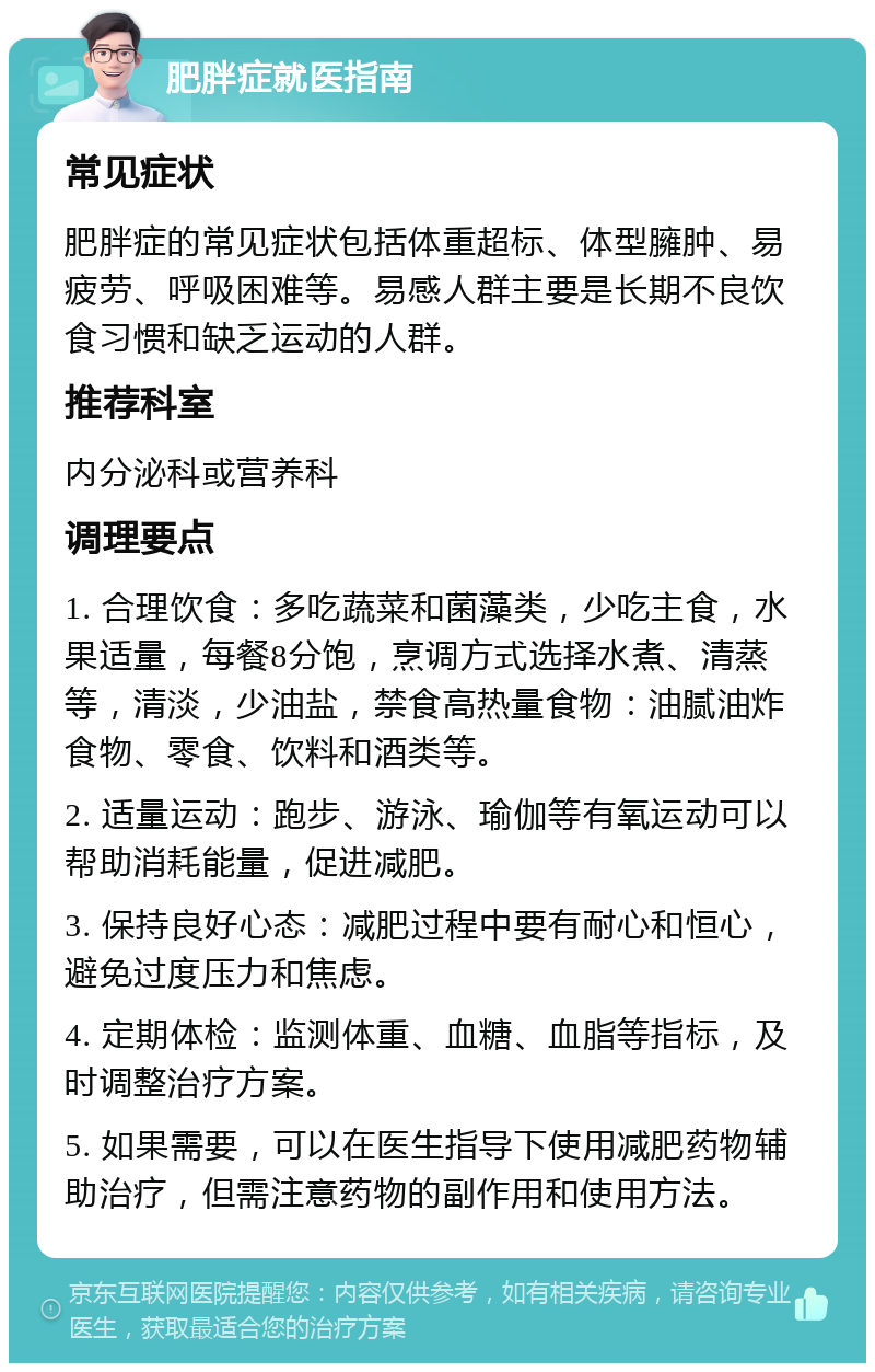 肥胖症就医指南 常见症状 肥胖症的常见症状包括体重超标、体型臃肿、易疲劳、呼吸困难等。易感人群主要是长期不良饮食习惯和缺乏运动的人群。 推荐科室 内分泌科或营养科 调理要点 1. 合理饮食：多吃蔬菜和菌藻类，少吃主食，水果适量，每餐8分饱，烹调方式选择水煮、清蒸等，清淡，少油盐，禁食高热量食物：油腻油炸食物、零食、饮料和酒类等。 2. 适量运动：跑步、游泳、瑜伽等有氧运动可以帮助消耗能量，促进减肥。 3. 保持良好心态：减肥过程中要有耐心和恒心，避免过度压力和焦虑。 4. 定期体检：监测体重、血糖、血脂等指标，及时调整治疗方案。 5. 如果需要，可以在医生指导下使用减肥药物辅助治疗，但需注意药物的副作用和使用方法。