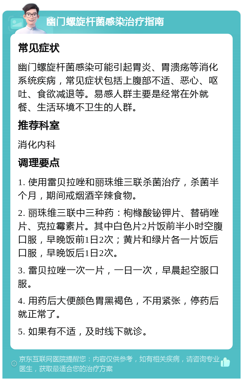 幽门螺旋杆菌感染治疗指南 常见症状 幽门螺旋杆菌感染可能引起胃炎、胃溃疡等消化系统疾病，常见症状包括上腹部不适、恶心、呕吐、食欲减退等。易感人群主要是经常在外就餐、生活环境不卫生的人群。 推荐科室 消化内科 调理要点 1. 使用雷贝拉唑和丽珠维三联杀菌治疗，杀菌半个月，期间戒烟酒辛辣食物。 2. 丽珠维三联中三种药：枸橼酸铋钾片、替硝唑片、克拉霉素片。其中白色片2片饭前半小时空腹口服，早晚饭前1日2次；黄片和绿片各一片饭后口服，早晚饭后1日2次。 3. 雷贝拉唑一次一片，一日一次，早晨起空服口服。 4. 用药后大便颜色胃黑褐色，不用紧张，停药后就正常了。 5. 如果有不适，及时线下就诊。