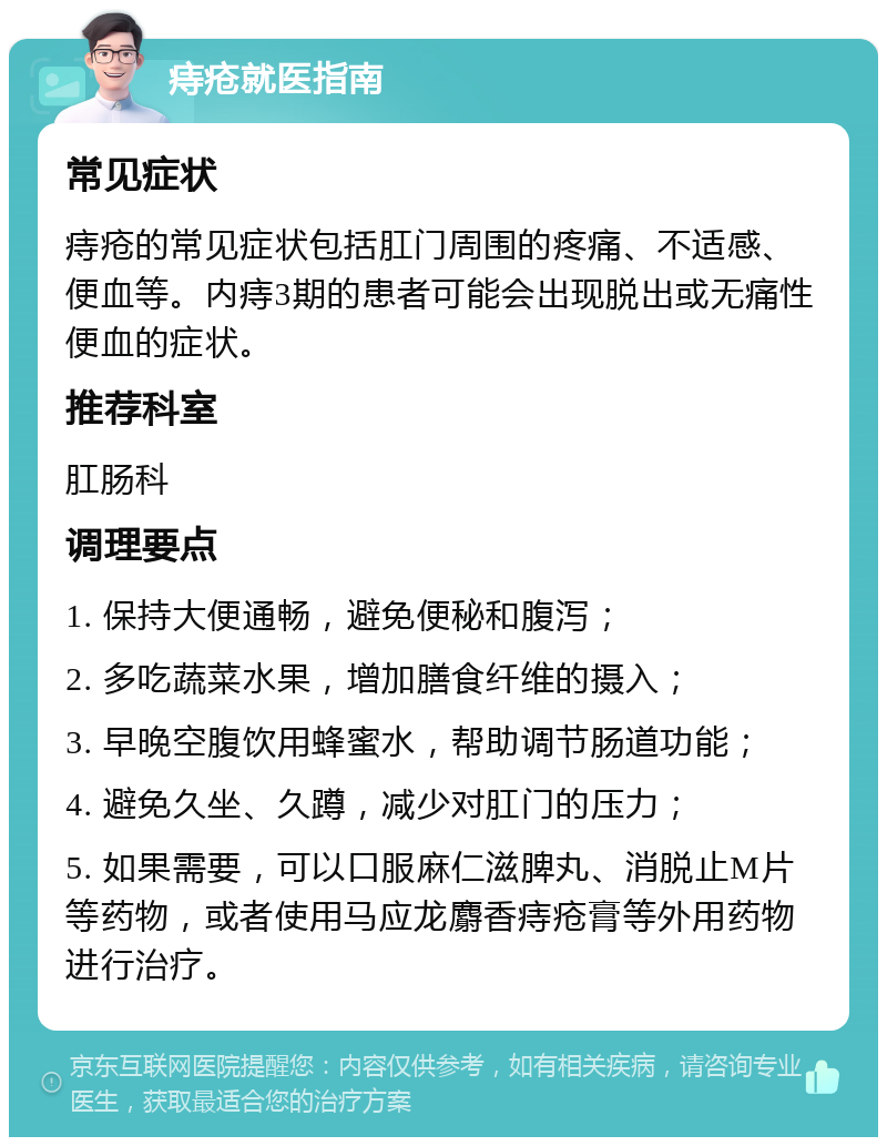 痔疮就医指南 常见症状 痔疮的常见症状包括肛门周围的疼痛、不适感、便血等。内痔3期的患者可能会出现脱出或无痛性便血的症状。 推荐科室 肛肠科 调理要点 1. 保持大便通畅，避免便秘和腹泻； 2. 多吃蔬菜水果，增加膳食纤维的摄入； 3. 早晚空腹饮用蜂蜜水，帮助调节肠道功能； 4. 避免久坐、久蹲，减少对肛门的压力； 5. 如果需要，可以口服麻仁滋脾丸、消脱止M片等药物，或者使用马应龙麝香痔疮膏等外用药物进行治疗。