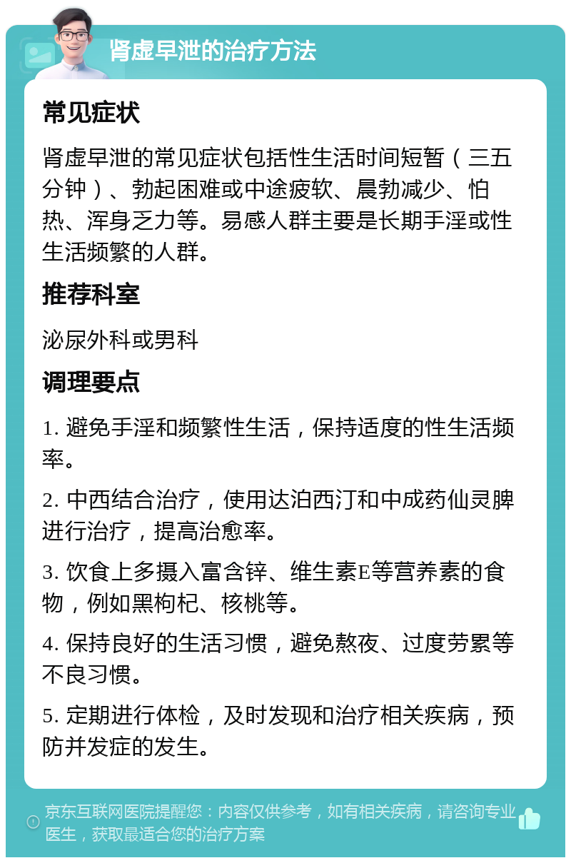 肾虚早泄的治疗方法 常见症状 肾虚早泄的常见症状包括性生活时间短暂（三五分钟）、勃起困难或中途疲软、晨勃减少、怕热、浑身乏力等。易感人群主要是长期手淫或性生活频繁的人群。 推荐科室 泌尿外科或男科 调理要点 1. 避免手淫和频繁性生活，保持适度的性生活频率。 2. 中西结合治疗，使用达泊西汀和中成药仙灵脾进行治疗，提高治愈率。 3. 饮食上多摄入富含锌、维生素E等营养素的食物，例如黑枸杞、核桃等。 4. 保持良好的生活习惯，避免熬夜、过度劳累等不良习惯。 5. 定期进行体检，及时发现和治疗相关疾病，预防并发症的发生。