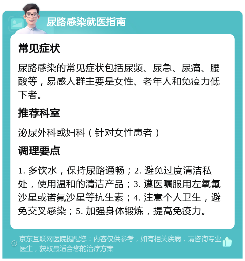 尿路感染就医指南 常见症状 尿路感染的常见症状包括尿频、尿急、尿痛、腰酸等，易感人群主要是女性、老年人和免疫力低下者。 推荐科室 泌尿外科或妇科（针对女性患者） 调理要点 1. 多饮水，保持尿路通畅；2. 避免过度清洁私处，使用温和的清洁产品；3. 遵医嘱服用左氧氟沙星或诺氟沙星等抗生素；4. 注意个人卫生，避免交叉感染；5. 加强身体锻炼，提高免疫力。