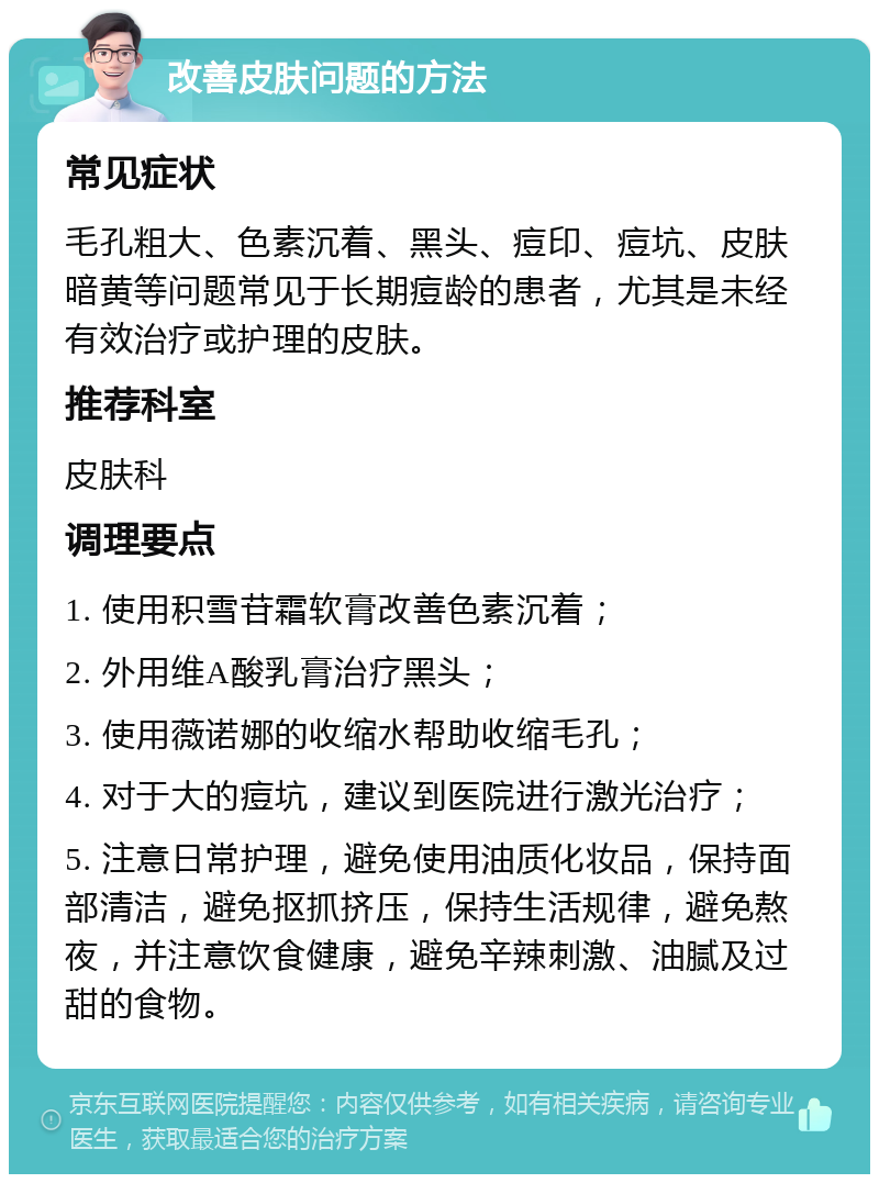 改善皮肤问题的方法 常见症状 毛孔粗大、色素沉着、黑头、痘印、痘坑、皮肤暗黄等问题常见于长期痘龄的患者，尤其是未经有效治疗或护理的皮肤。 推荐科室 皮肤科 调理要点 1. 使用积雪苷霜软膏改善色素沉着； 2. 外用维A酸乳膏治疗黑头； 3. 使用薇诺娜的收缩水帮助收缩毛孔； 4. 对于大的痘坑，建议到医院进行激光治疗； 5. 注意日常护理，避免使用油质化妆品，保持面部清洁，避免抠抓挤压，保持生活规律，避免熬夜，并注意饮食健康，避免辛辣刺激、油腻及过甜的食物。